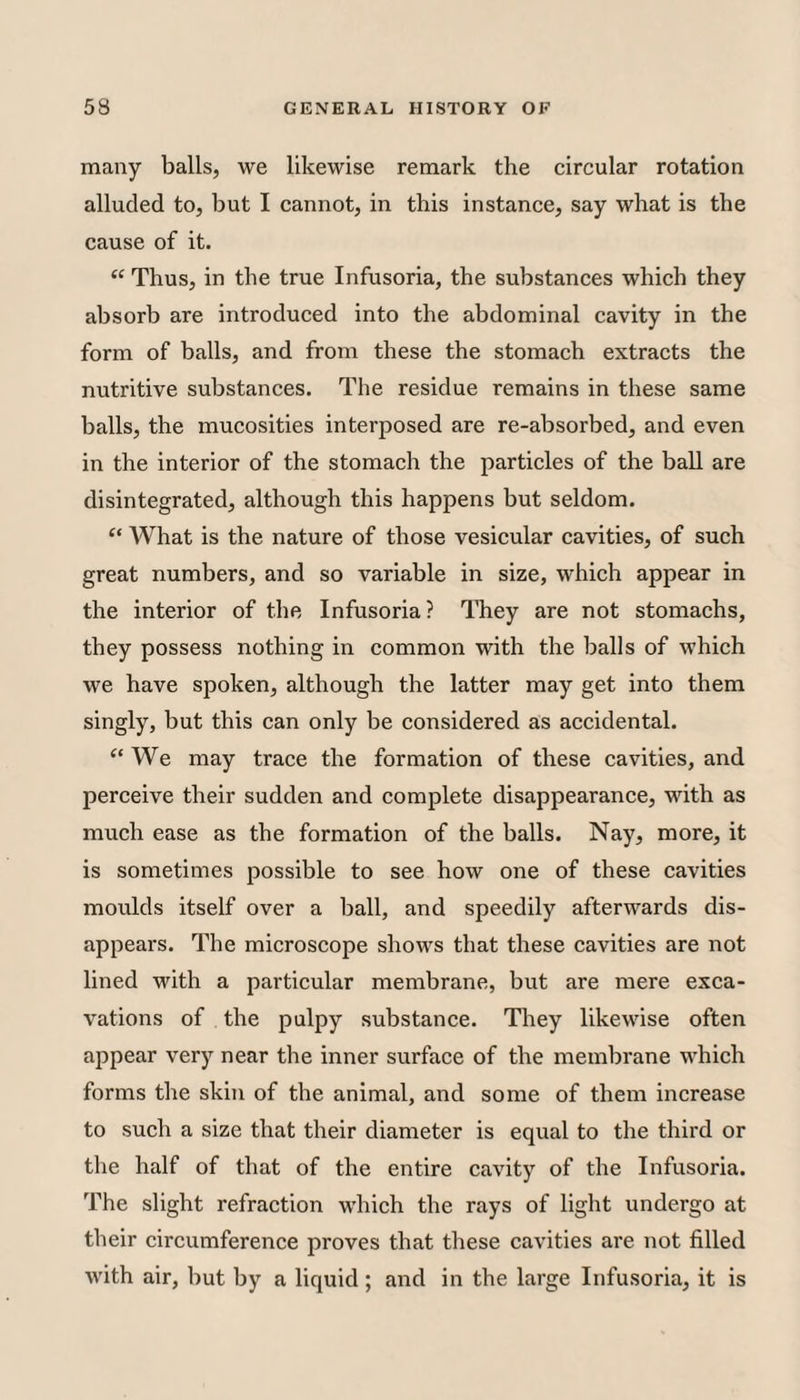many balls, we likewise remark the circular rotation alluded to, but I cannot, in this instance, say what is the cause of it. “ Thus, in the true Infusoria, the substances which they absorb are introduced into the abdominal cavity in the form of balls, and from these the stomach extracts the nutritive substances. The residue remains in these same balls, the mucosities interposed are re-absorbed, and even in the interior of the stomach the particles of the ball are disintegrated, although this happens but seldom. “ What is the nature of those vesicular cavities, of such great numbers, and so variable in size, which appear in the interior of the Infusoria? They are not stomachs, they possess nothing in common with the balls of which we have spoken, although the latter may get into them singly, but this can only be considered as accidental. “We may trace the formation of these cavities, and perceive their sudden and complete disappearance, with as much ease as the formation of the balls. Nay, more, it is sometimes possible to see how one of these cavities moulds itself over a ball, and speedily afterwards dis¬ appears. The microscope shows that these cavities are not lined with a particular membrane, but are mere exca¬ vations of the pulpy substance. They likewise often appear very near the inner surface of the membrane which forms the skin of the animal, and some of them increase to such a size that their diameter is equal to the third or the half of that of the entire cavity of the Infusoria. The slight refraction which the rays of light undergo at their circumference proves that these cavities are not filled with air, but by a liquid; and in the large Infusoria, it is
