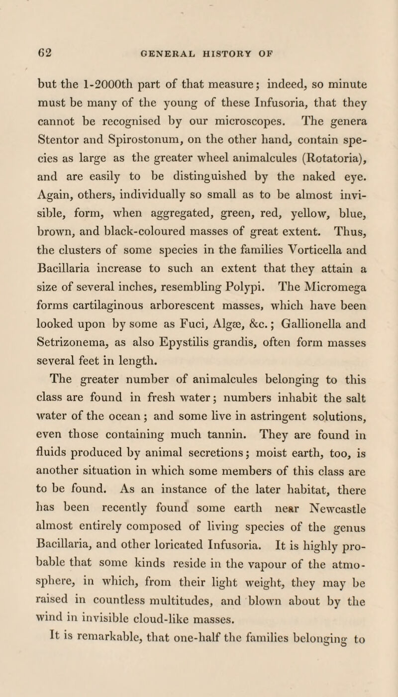 but the l-2000th part of that measure; indeed, so minute must be many of the young of these Infusoria, that they eannot be recognised by our microscopes. The genera Stentor and Spirostonum, on the other hand, contain spe¬ cies as large as the greater wheel animalcules (Rotatoria), and are easily to be distinguished by the naked eye. Again, others, individually so small as to be almost invi¬ sible, form, when aggregated, green, red, yellow, blue, brown, and black-coloured masses of great extent. Thus, the clusters of some species in the families Vorticella and Bacillaria increase to such an extent that they attain a size of several inches, resembling Polypi. The Micromega forms cartilaginous arborescent masses, which have been looked upon by some as Fuci, Algie, &c.; Gallionella and Setrizonema, as also Epystilis grandis, often form masses several feet in length. The greater number of animalcules belonging to this class are found in fresh water; numbers inhabit the salt water of the ocean ; and some live in astringent solutions, even those containing much tannin. They are found in fluids produced by animal secretions; moist earth, too, is another situation in which some members of this class are to be found. As an instance of the later habitat, there has been recently found some earth near Newcastle almost entirely composed of living species of the genus Bacillai’ia, and other loricated Infusoria. It is highly pro¬ bable that some kinds reside in the vajiour of the atmo¬ sphere, in which, from their light weight, they may be raised in countless multitudes, and blown about by the wind in invisible cloud-like masses. It is remarkable, that one-half the families belongino: to O O