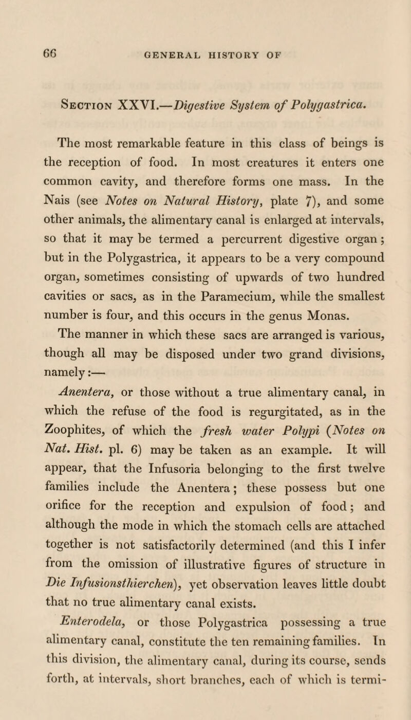 Section XXVI.—Digestive System of Polygastrica. The most remarkable feature in this class of beings is the reception of food. In most creatures it enters one common cavity, and therefore forms one mass. In the Nais (see Notes on Natural History, plate 7), and some other animals, the alimentary canal is enlarged at intervals, so that it may be termed a percurrent digestive organ; but in the Polygastrica, it appears to be a very compound organ, sometimes consisting of upwards of two hundred cavities or sacs, as in the Paramecium, while the smallest number is four, and this occurs in the genus Monas. The manner in which these sacs are arranged is various, though all may be disposed under two grand divisions, namely:— Anentera, or those without a true alimentary canal, in which the refuse of the food is regurgitated, as in the Zoophites, of which the fresh water Polypi (Notes on Nat. Hist. pi. 6) may be taken as an example. It will appear, that the Infusoria belonging to the first twelve families include the Anentera; these possess but one orifice for the reception and expulsion of food; and although the mode in which the stomach cells are attached together is not satisfactorily determined (and this I infer from the omission of illustrative figures of structure in Die Infusionsthierchen), yet observation leaves little doubt that no true alimentary canal exists. Enterodela, or those Polygastrica possessing a true alimentary canal, constitute the ten remaining families. In this division, the alimentary canal, during its course, sends forth, at intervals, short branches, each of which is termi-