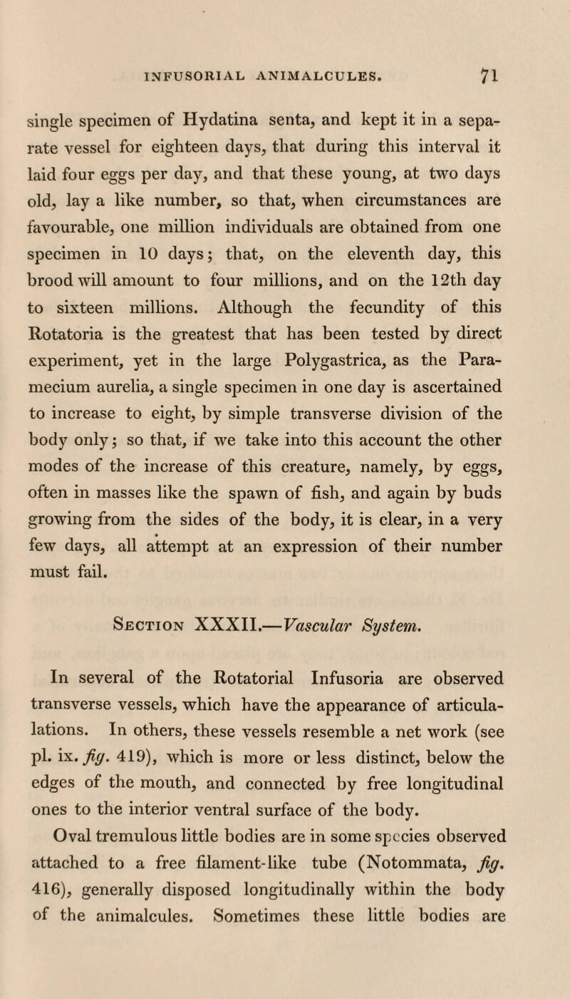 single specimen of Hydatina senta, and kept it in a sepa¬ rate vessel for eighteen days, that during this interval it laid four eggs per day, and that these young, at two days old, lay a like number, so that, when circumstances are favourable, one million individuals are obtained from one specimen in 10 days; that, on the eleventh day, this brood will amount to four millions, and on the 12th day to sixteen millions. Although the fecundity of this Rotatoria is the greatest that has been tested by direct experiment, yet in the large Polygastrica, as the Para¬ mecium aurelia, a single specimen in one day is ascertained to increase to eight, by simple transverse division of the body only; so that, if we take into this account the other modes of the increase of this creature, namely, by eggs, often in masses like the spawn of fish, and again by buds growing from the sides of the body, it is clear, in a very few days, all attempt at an expression of their number must fail. Section XXXII.—Vascular System. In several of the Rotatorial Infusoria are observed transverse vessels, which have the appearance of articula- lations. In others, these vessels resemble a net work (see pi. ix. 419), which is more or less distinct, below the edges of the mouth, and connected by free longitudinal ones to the interior ventral surface of the body. Oval tremulous little bodies are in some species observed attached to a free filament-like tube (Notommata, jig, 416), generally disposed longitudinally within the body of the animalcules. Sometimes these little bodies are
