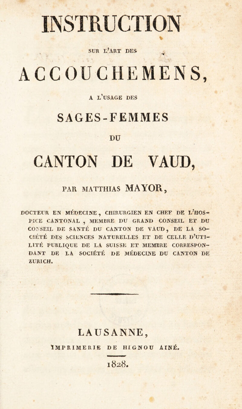 INSTRUCTION % SUR L’ART DES . • ACCOUCHEMENS, A L’üSAGE DES SAGES-FEMMES DU CANTON DE VAUD, PAR MATTHIAS MA YOR, DOCTEUR EN MÉDECINE, CHIRURGIEN EN CHEF DE I/HOS- PIGE CANTONAL , MEMBRE DU GRAND CONSEIL ET DU CONSEIL DE SANTÉ DU CANTON DE VÀUD, DE LA SO¬ CIÉTÉ DES SCIENCES NATURELLES ET DE CELLE D’UTI- LITÉ PUBLIQUE DE LA SUISSE ET MEMBRE CORRESPON¬ DANT DE LA SOCIÉTÉ DE MÉDECINE DU CANTON DE ZURICH. LAUSANNE, Imprimerie de hignou aîné. 1828.