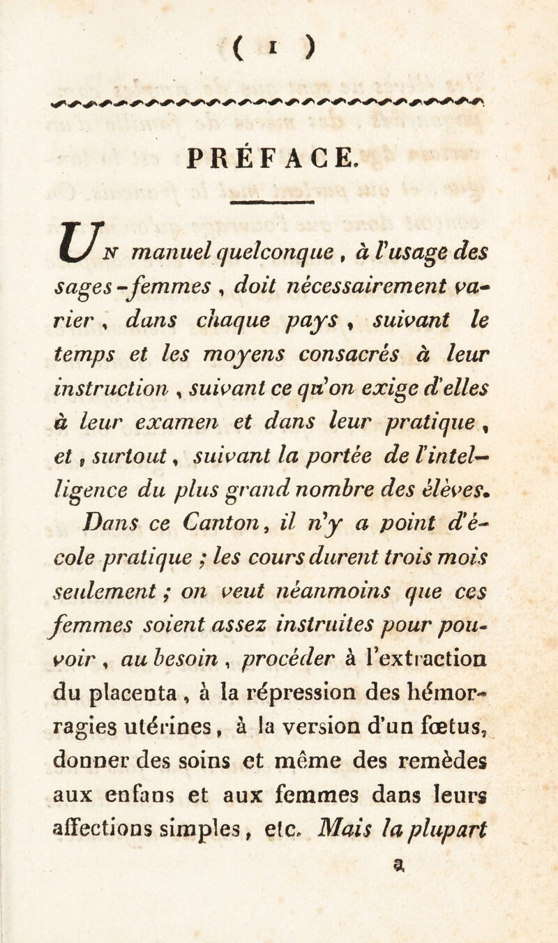 PRÉFACE. C/ N manuel quelconque , à Pusage des sages -femmes , doit nécessairement va¬ rier , dans chaque pays % suivant le temps et les moyens consacrés à leur instruction , suivant ce qui on exige d'elles à leur examen et dans leur pratique , et P surtout, suivant la portée de lintel¬ ligence du plus grand nombre des élèves• Dans ce Canton, il ri*y a point d'é¬ cole pratique ; les cours durent trois mois seulement ; on veut néanmoins que ces femmes soient assez instruites pour pou¬ voir , au besoin , procéder à l’extraction du placenta , à la répression des hémor¬ ragies utérines, à la version d’un fœtus, donner des soins et même des remèdes aux enfans et aux femmes dans leurs affections simples, etc. Mais la plupart