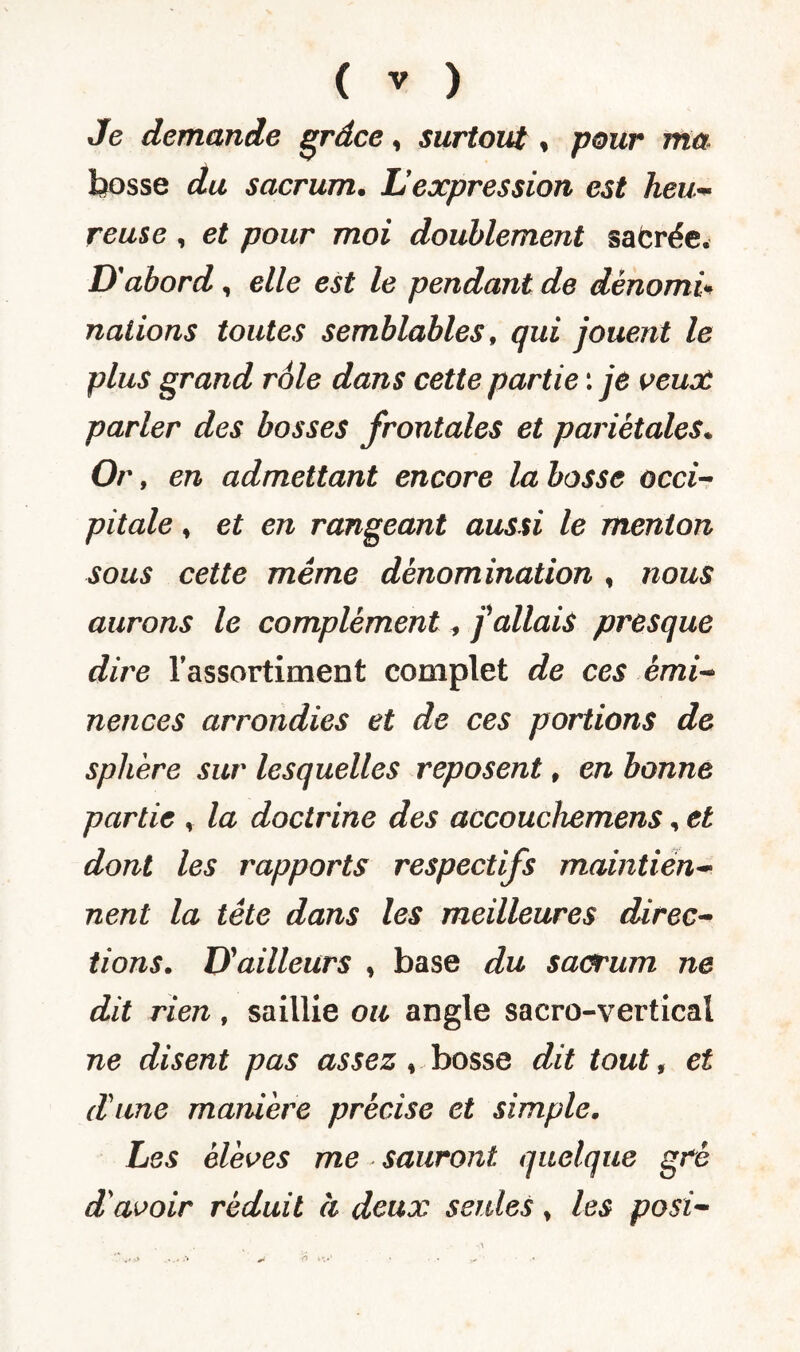 Je demande grâce, surtout » pour ma bosse du sacrum. Lexpression est heu¬ reuse , <?£ pour moi doublement safcrée. D'abord, elle est le pendant de dénomi* nations toutes semblables, qui jouent le plus grand rôle dans cette partie : je veux parler des bosses frontales et pariétales* Or , en admettant encore la bosse occi¬ pitale , et en rangeant aussi le menton sous cette même dénomination , nous aurons le complément, j'allais presque dire l’assortiment complet de ces émi¬ nences arrondies et de ces portions de sphère sur lesquelles reposent, en bonne partie , la doctrine des accouchemens, et dont les rapports respectifs maintien¬ nent la tête dans les meilleures direc¬ tions. D'ailleurs , base du sacrum ne dit rien , saillie ou angle sacro-vertical ne disent pas assez , bosse dit tout, et d'une manière précise et simple. Les élèves me sauront quelque gré d'avoir réduit à deux seules * les posi-