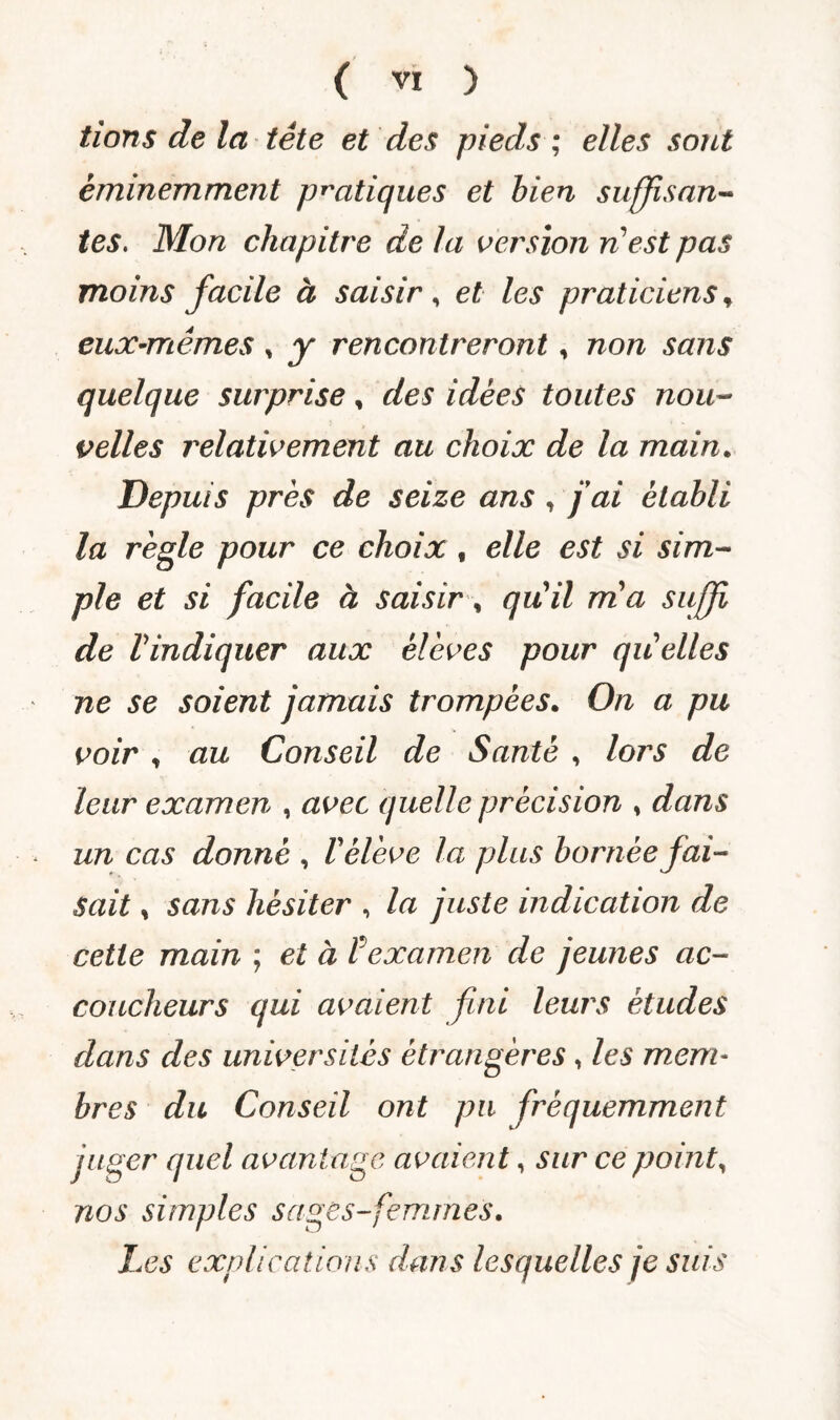 fions de la tête et des pieds ; elles sont éminemment pratiques et bien suffisan¬ tes. Mon chapitre de la version n’est pas moins facile à saisir , et les praticiens, eux-mêmes * y rencontreront, non sans quelque surprise, des idées toutes nou¬ velles relativement au choix de la main. Depuis près de seize ans , fai établi la règle pour ce choix t elle est si sim¬ ple et si facile à saisir, quil rria suffi de l'indiquer aux élèves pour quelles ne se soient jamais trompées. On a pu voir , au Conseil de Santé , lors de leur examen , avec quelle précision , dans un cas donné , V élève la plus bornée fai¬ sait , sans hésiter , la juste indication de cette main ; et à ? examen de jeunes ac¬ coucheurs qui avaient fini leurs études dans des universités étrangères, les mem¬ bres du Conseil ont pu fréquemment juger quel avantage avaient, sur ce point, nos simples sages-femmes. Les explications dans lesquelles je suis