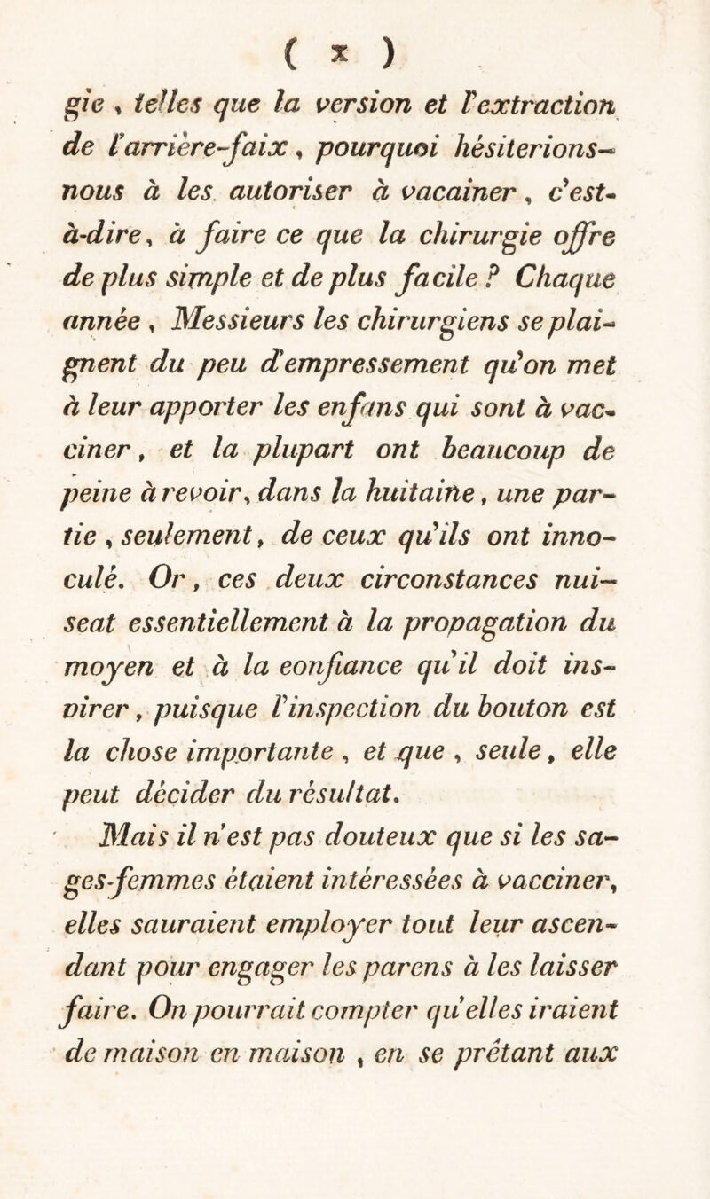 ( % ) gie , telles que la version et Textraction de [arrière-faix, pourquoi hésiterions— nous à les autoriser à vacainer, c'est- à-dire, à faire ce que la chirurgie offre de plus simple et de plus facile ? Chaque année , Messieurs les chirurgiens se plai¬ gnent du peu d*empressement qu'on met à leur apporter les enfans qui sont à vac¬ ciner , et la plupart ont beaucoup de peine à revoir, dans la huitaine, une par¬ tie , seulement f de ceux qu'ils ont inno- culè. Or, ces deux circonstances nui- seat essentiellement à la propagation du moyen et à la eonfiance qu'il doit ins- virer, puisque Vinspection du bouton est la chose importante , et que , seule, elle peut décider du résultat. Mais il nest pas douteux que si les sa¬ ges femmes étaient intéressées à vacciner, elles sauraient employer tout leur ascen¬ dant pour engager les parens à les laisser faire. On pourrait compter quelles iraient de maison en maison , en se prêtant aux