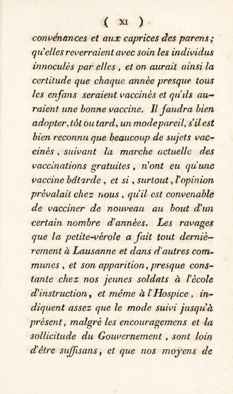 convénances et aux caprices des parens ; qu'elles reverraient avec soin les individus innoculès par elles , et on aurait ainsi la certitude que chaque année presque tous les enfans seraient vaccinés et qnils au- raient une bonne vaccine. Il faudra bien adopter, tôt ou tard, un mode pareil, s il est bien reconnu que beaucoup de sujets vac¬ cines , suivant la marche actuelle des vaccinations gratuites, n'ont eu qu une vaccine bâtarde , et si , surtout, Vopinion prévalait chez nous, qiiil est convenable de vacciner de nouveau au bout d'un certain nombre d'années. Les ravages que la petite-vérole a fait tout derniè¬ rement à Lausanne et dans d autres com« munes , et son apparition, presque cons¬ tante chez nos jeunes soldats à F école d'instruction, et même à F Hospice , in¬ diquent assez que le mode suivi jusqu'à présent, malgré les encouragemens et la sollicitude du Gouvernement , sont loin dêtrc sufjisans , et que nos moyens de