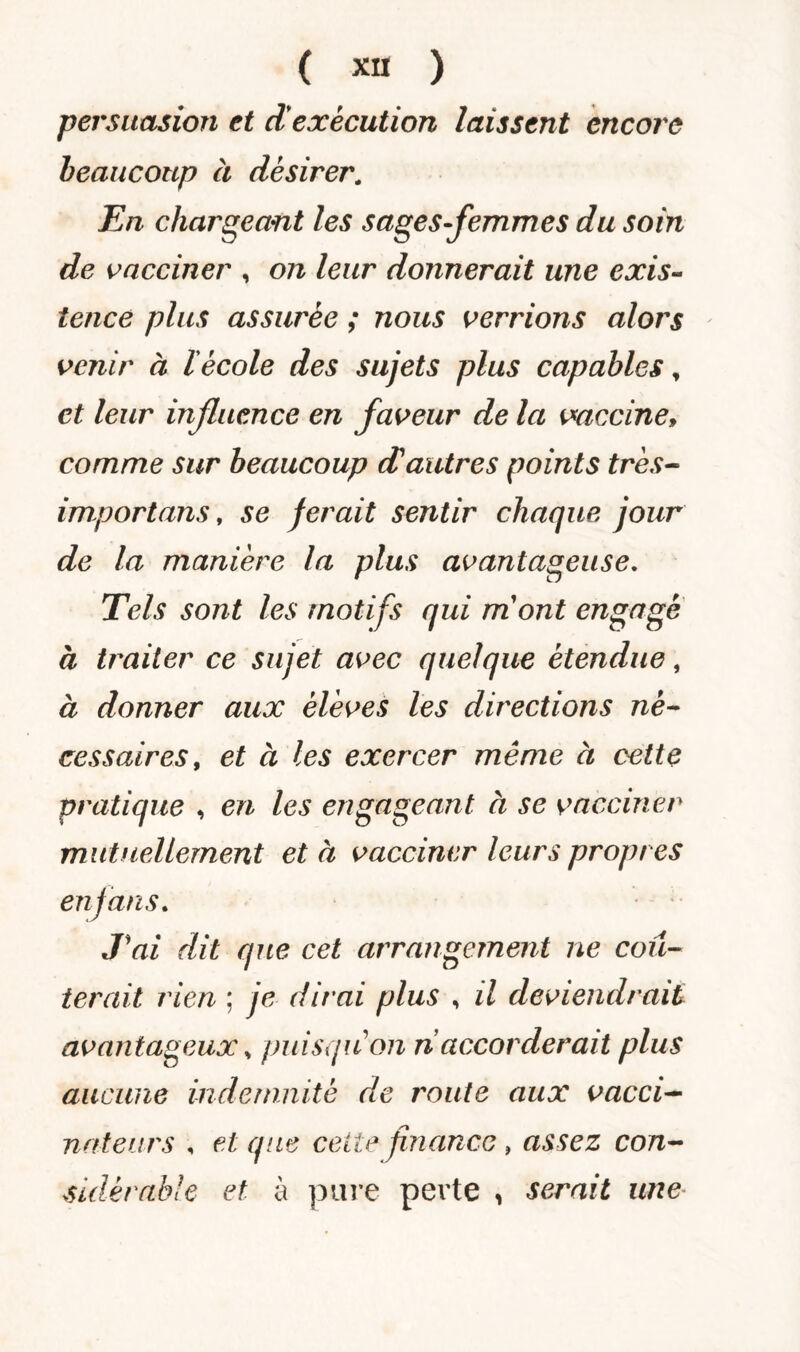 persuasion et d'execution laissent encore beaucoup à désirer. En chargeant les sages-femmes du soin de vacciner , on leur donnerait une exis¬ tence plus assurée ; nous verrions alors venir à l'école des sujets plus capables, et leur influence en faveur de la vaccine» comme sur beaucoup cCautres points très- importuns, se ferait sentir chaque jour de la manière la plus avantageuse. Tels sont les motifs qui mont engagé à traiter ce sujet avec quelque étendue, à donner aux élèves les directions né¬ cessaires, et à les exercer même à cette pratique , en les engageant à se vacciner mutuellement et à vacciner leurs propres en fans. T ai dit que cet arrangement ne coû¬ terait rien ; je dirai plus , il deviendrait avantageux, puisqu'on n accorderait plus aucune indemnité de route aux vacci¬ nateurs , et que celte finance , assez con¬ sidérable et à pure perte , serait une