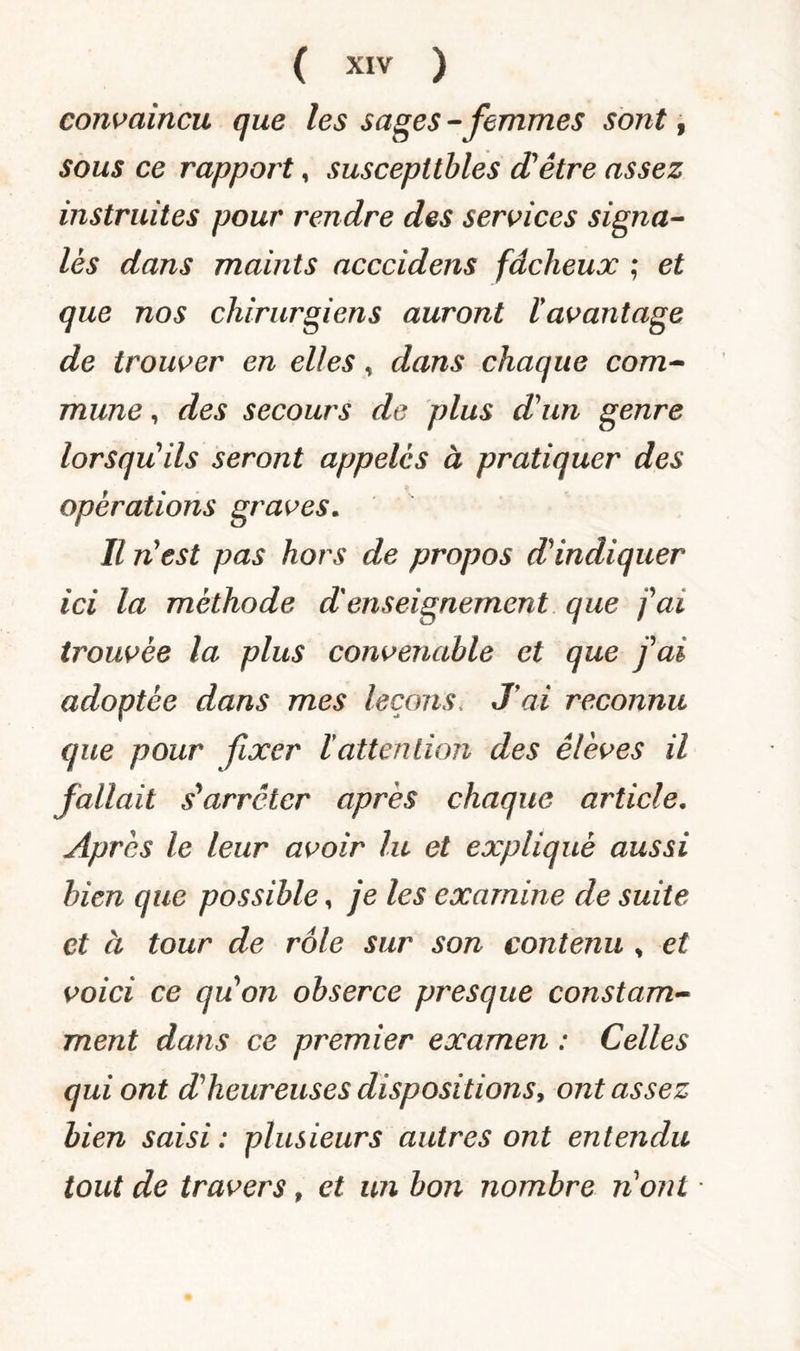 convaincu que les sages - femmes sont, sous ce rapport, susceptibles d'être assez instruites pour rendre des services signa¬ lés dans maints acccidens fâcheux ; et que nos chirurgiens auront iavantage de trouver en elles, dans chaque com¬ mune , des secours de plus d'un genre lorsqu'ils seront appelés à pratiquer des opérations graves. Il n'est pas hors de propos d'indiquer ici la méthode d'enseignement que j'ai trouvée la plus convenable et que j'ai adoptée dans mes leçons* J ai reconnu que pour fixer ïattenlion des élèves il fallait s'arrêter après chaque article. Après le leur avoir lu et expliqué aussi bien que possible, je les examine de suite et à tour de rôle sur son contenu , et voici ce qu'on obserce presque constam¬ ment dans ce premier examen : Celles qui ont d'heureuses dispositions, ont assez bien saisi : plusieurs autres ont entendu tout de travers, et un bon nombre nonl