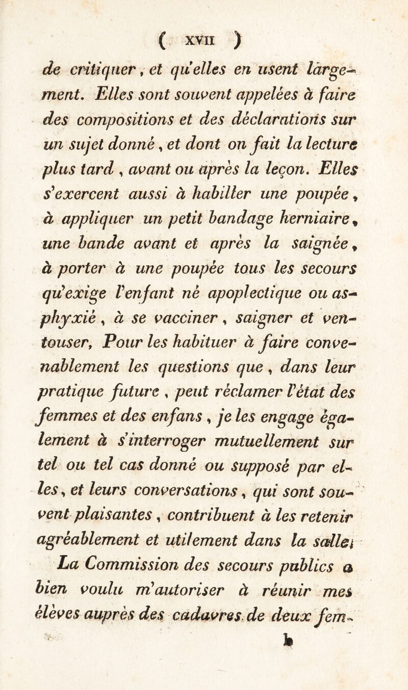 de critiquer, et quelles en usent large-* ment. Elles sont souvent appelées à faire des compositions et des déclarations sur un sujet donné, et dont on fait la lecture plus tard , avant ou apres la leçon. Elles s'exercent aussi à habiller une poupée * à appliquer un petit bandage herniaire, une bande avant et apres la saignée t à porter à une poupée tous les secours qu'exige Venfant né apoplectique ou as¬ phyxié , à se vacciner, saigner et ven- touser, Pour les habituer à faire conve¬ nablement les questions que, dans leur pratique future , peut réclamer Vètat des femmes et des enfans, je les engage éga¬ lement à s interroger mutuellement sur tel ou tel cas donné ou supposé par el¬ les , et leurs conversations, qui sont sou¬ vent plaisantes, contribuent à les retenir agréablement et utilement dans la scdlei La Commission des secours publics a bien voulu m'autoriser à réunir mes élèves auprès des cadavres de deux fem * h