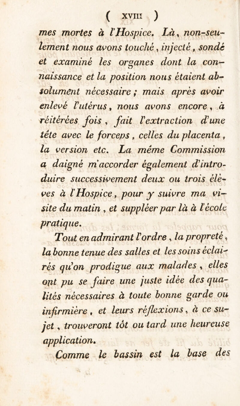 mes mortes à VHospice. Lày non-seu¬ lement nous avons touché, injecté, sondé et examiné les organes dont la con- naissance et la position nous étaient ab¬ solument nécessaire ; mais après avoir enlevé Vutérus, nous avons encore , à réitérées fois , fait l'extraction dune tête avec le forceps , celles du placenta , la version etc. La même Commission a daigné m accorder également d'intro¬ duire successivement deux ou trois élè¬ ves à ïHospice, pour y suivre ma vi¬ site du matin , et suppléer par là à ï école pratique. Tout en admirant Vordre, la propreté, la bonne tenue des salles et les soins éclair rés qu'on prodigue aux malades , elles opt pu se faire une juste idee des qua¬ lités nécessaires à toute bonne garde ou infirmière , et leurs réflexions, à ce su¬ jet , trouveront tôt ou tard une heureuse application. Comme le bassin est la base des