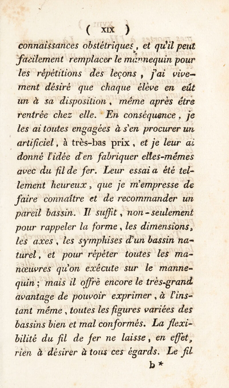 connaissances obstétriques, et qiCil peut facilement remplacer le mannequin pour les répétitions des leçons , fai vive¬ ment désiré que chaque élève en eût un à sa disposition, même après être rentrée chez elle. En conséquence, je les ai toutes engagées à s'en procurer un artificiel, à très-bas prix , et je leur ai donné ïidèe d'en fabriquer elles-mêmes avec du fil de fer. Leur essai a été tel¬ lement heureux, que je m'empresse de faire connaître et de recommander un pareil bassin. Il suffit, non - seulement pour rappeler la forme, les dimensions9 les axes , les symphises d'un bassin na¬ turel , et pour répéter toutes les ma¬ nœuvres qu'on exécute sur le manne¬ quin ; mais il offre encore le très-grand avantage de pouvoir exprimer , à l'ins¬ tant même , toutes les figures variées des bassins bien et mal conformés. La flexi¬ bilité du fil de fer ne laisse, en effet, rien à désirer à tous ces égards. Le fil b*