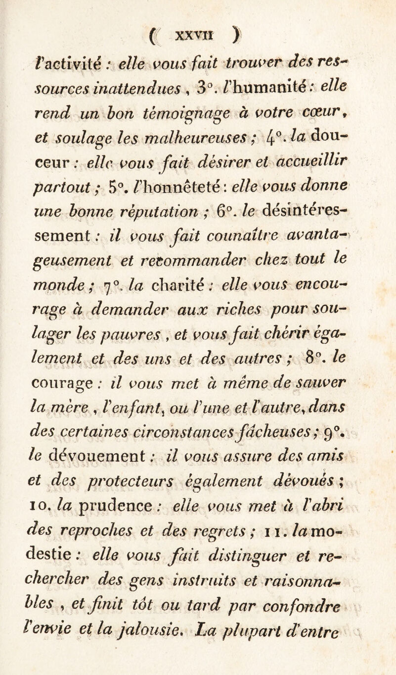 T activité : elle vous fait trouver des res- sources inattendues , 3°. /’hum a ni té : elle rend un bon témoignage à votre cceur f et soulage les malheureuses ; 4°* la dou¬ ceur ; elle vous fait désirer et accueillir partout ; 5°. /'honnêteté : elle vous donne une bonne réputation ; 6°. le désintéres¬ sement : il vous fait connaître avanta- geusement et recommander chez tout le monde; 7°Aa charité; elle vous encou¬ rage à demander aux riches pour sou¬ lager les pauvres , et vous fait chérir éga¬ lement et des uns et des autres ; 8°. le courage ; il vous met à même de sauver la mère , ïenfant} ou rime et ï autre, dans des certaines circonstances fâcheuses ; 9°. le dévouement ; il vous assure des amis et des protecteurs également dévoués ; 10. la prudence; elle vous met à l'abri des reproches et des regrets ; 11 .la mo¬ destie ; elle vous fait distinguer et re¬ chercher des gens instruits et raisonna¬ bles , et finit tôt ou tard par confondre l'envie et la jalousie. La plupart d'entre