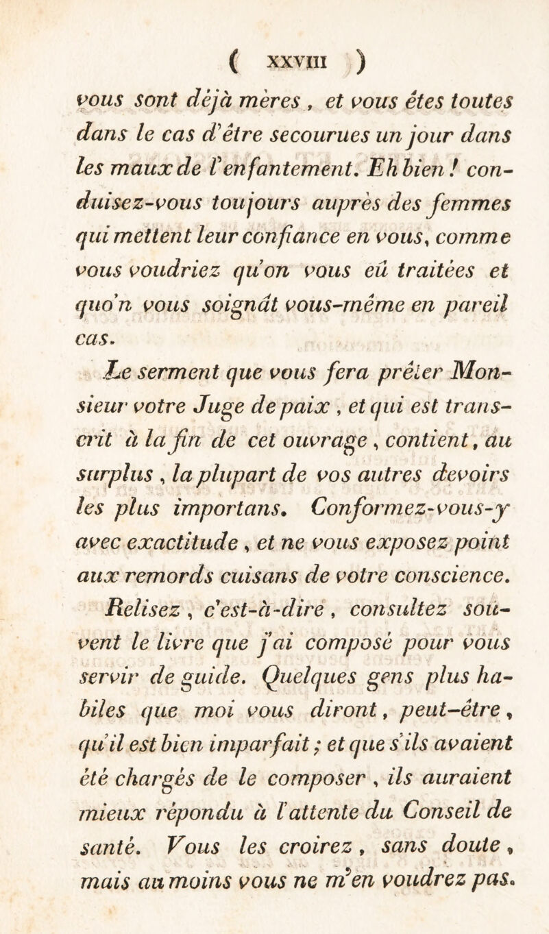 ( XXVÏII ) vous sont déjà mères , et vous êtes toutes dans le cas d'être secourues un jour dans les maux de f enfantement. Ehbien! con¬ duisez-vous toujours auprès des femmes qui mettent leur confiance en vous, comme vous voudriez quon vous eu traitées et quon vous soignât vous-même en pareil cas. Ze serment que vous fera prêter Mon- sieur votre Juge de paix , et qui est trans¬ crit à la fin de cet ouvrage, contient, au surplus , la plupart de vos autres devoirs les plus importuns. Conformez-vous-y avec exactitude , et ne vous exposez point aux remords cuisans de votre conscience. Relisez , c'est-à -dire , consultez sou¬ vent le livre que fai composé pour vous servir de guide. Quelques gens plus ha¬ biles que moi vous diront, peut-être % quil est bien imparfait ; et que s ils avaient été chargés de le composer , ils auraient mieux répondu à ïattente du Conseil de santé. Vous les croirez , sans doute , mais au moins vous ne Tri en voudrez pas•