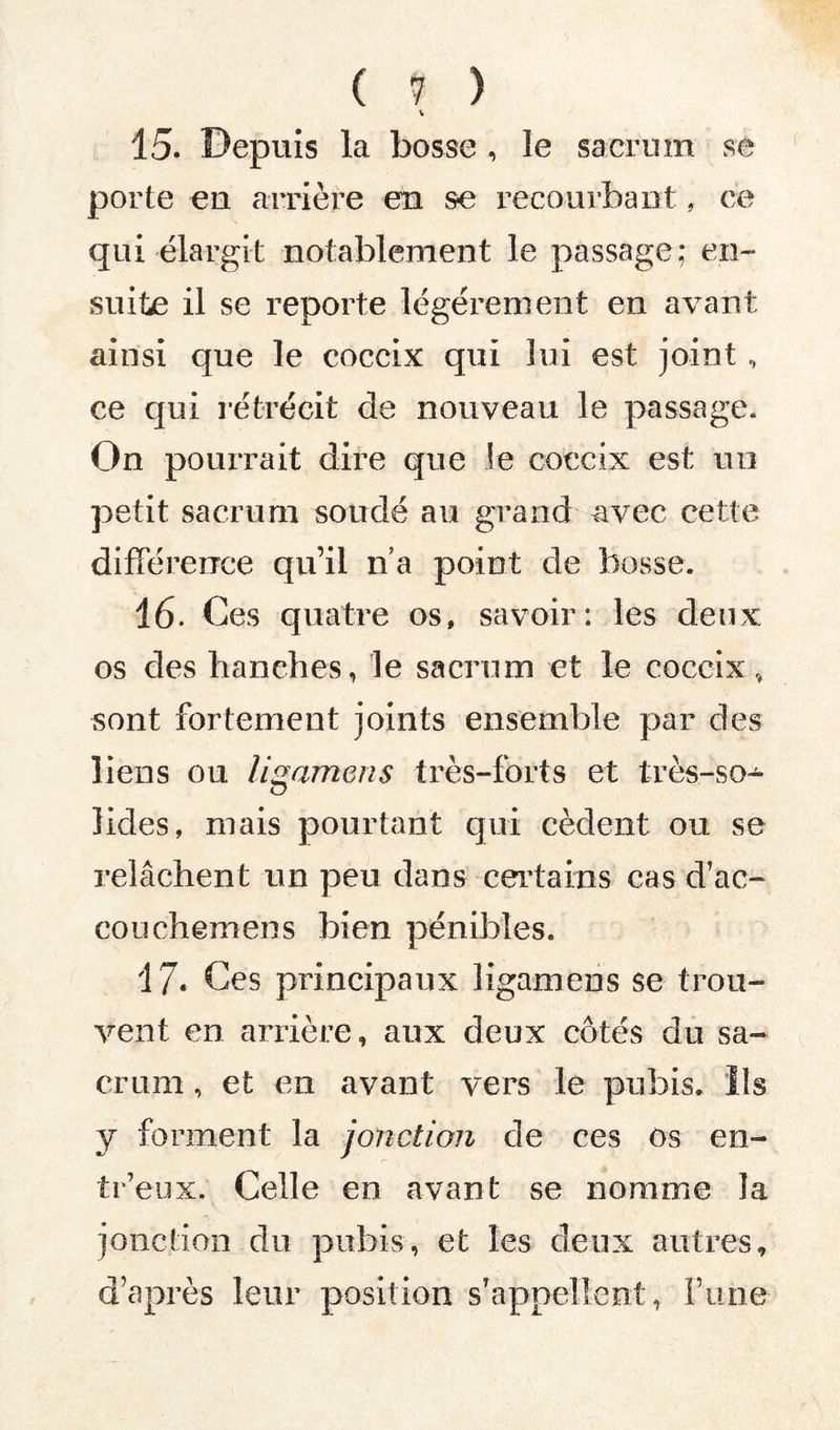 ( <7 ) V 15. Depuis la bosse , le sacrum se porte en arrière en se recourbant , ce qui élargit notablement le passage; en¬ suite il se reporte légèrement en avant, ainsi que le coccix qui lui est joint , ce qui rétrécit de nouveau le passage. On pourrait dire que le coccix est no petit sacrum soudé au grand avec cette différence qu’il n’a point de bosse. 16. Ces quatre os, savoir: les deux os des hanches, le sacrum et le coccix, sont fortement joints ensemble par des liens ou ligamens très-forts et très-so¬ lides, mais pourtant qui cèdent ou se relâchent un peu dans certains cas d’ac- couchemens bien pénibles. 17. Ces principaux ligamens se trou¬ vent en arrière, aux deux côtés du sa¬ crum , et en avant vers le pubis. Ils y forment la jonction de ces ôs en- tr’eux. Celle en avant se nomme la jonction du pubis, et les deux autres, d’après leur position s’appellent, l’une