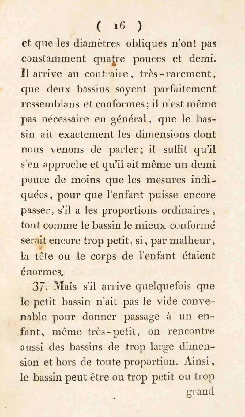 et que les diamètres obliques n’ont pas constamment quatre pouces et demi. Il arrive au contraire, très - rarement, que deux bassins soyent parfaitement ressemblans et conformes; il n’est meme pas nécessaire en général, que le bas¬ sin ait exactement les dimensions dont nous venons de parler; il suffit qu’il s’en approche et qu’il ait même un demi pouce de moins que les mesures indi¬ quées, pour que l’enfant puisse encore passer, s’il a les proportions ordinaires, tout comme le bassin le mieux conformé serait encore trop petit, si, par malheur, la tête ou le corps de l’enfant étaient énormes, 37- Mais s’il arrive quelquefois que le petit bassin n’ait pas le vide conve¬ nable pour donner passage a un en¬ fant, même très-petit, on rencontre aussi des bassins de trop large dimen¬ sion et hors de toute proportion. Ainsi, le bassin peut être ou trop petit ou trop grand