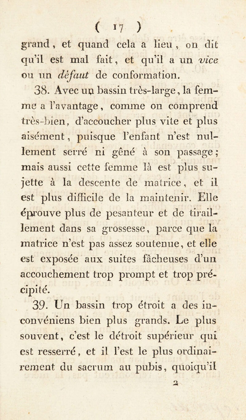 ( I? } grand, et quand cela a lieu , on dit qu’il est mal fait, et qu’il a un vice ou un défaut de conformation. 38. Avec uu bassin très-large, la fem¬ me a l’avantage, comme on comprend très-bien, d’accoucher plus vite et plus aisément, puisque l’enfant n’est nul¬ lement serré ni gêné à son passage ; mais aussi cette femme là est plus su¬ jette à la descente de matrice, et il est plus difficile de la maintenir. Elle éprouve plus de pesanteur et de tirail¬ lement dans sa grossesse, parce que la matrice n’est pas assez soutenue, et elle est exposée aux suites fâcheuses d’un accouchement trop prompt et trop pré¬ cipité. 39. Un bassin trop étroit a des in- convéniens bien plus grands. Le plus souvent, c’est le détroit supérieur qui est resserré, et il l’est le plus ordinai¬ rement du sacrum au pubis, quoiqu’il
