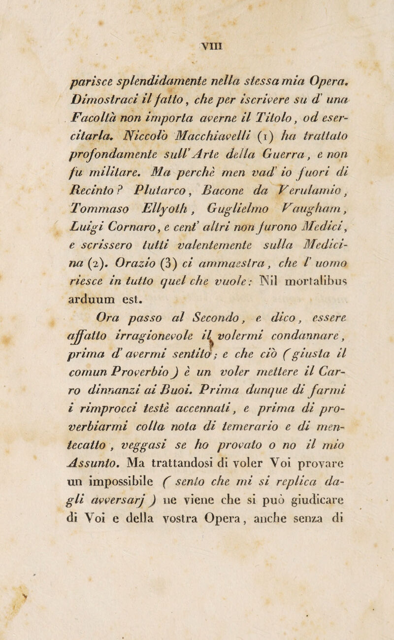 parisce splendidamente nella stessa mia Opera, Dimostraci il fatto, che per iscrivere su d' una Facolta non importa averne il Titolo, od eser¬ citarla, Niccolò Macchiavelli (i) ha trattato profondamente sull’Arte della Guerra, e non fu militare. Ma perchè men vad’ io fuori di Recinto ? Plutarco, Bacone da Verulamio, Tommaso Ellyoth, Guglielmo Vaugharn, Luigi Cornaro, e ceni altri non furono Medici, e scrissero tutti valentemente sulla Medici¬ na (2). Orazio (3) ci ammaestra, che V uomo riesce in tutto c^uel che vuole: INil mortalibus arduum est. Ora passo al Secondo, e dico, essere affatto irragionevole il^ volermi condannare, prima d’avermi sentito ; e che ciò (giusta il comun Proverbio ) è un voler mettere il Car¬ ro dinnanzi ai Buoi. Prima dunque di farmi i rimprocci testé accennati, e prima di pro¬ verbiarmi colla nota di temerario e di men¬ tecatto , veggasi se ho provato o no il mio Assunto. Ma trattandosi di voler Voi provare un impossibile f sento che mi si replica da¬ gli avversarj ) ne viene che si può giudicare dì Voi e della vostra Opera, anche senza di