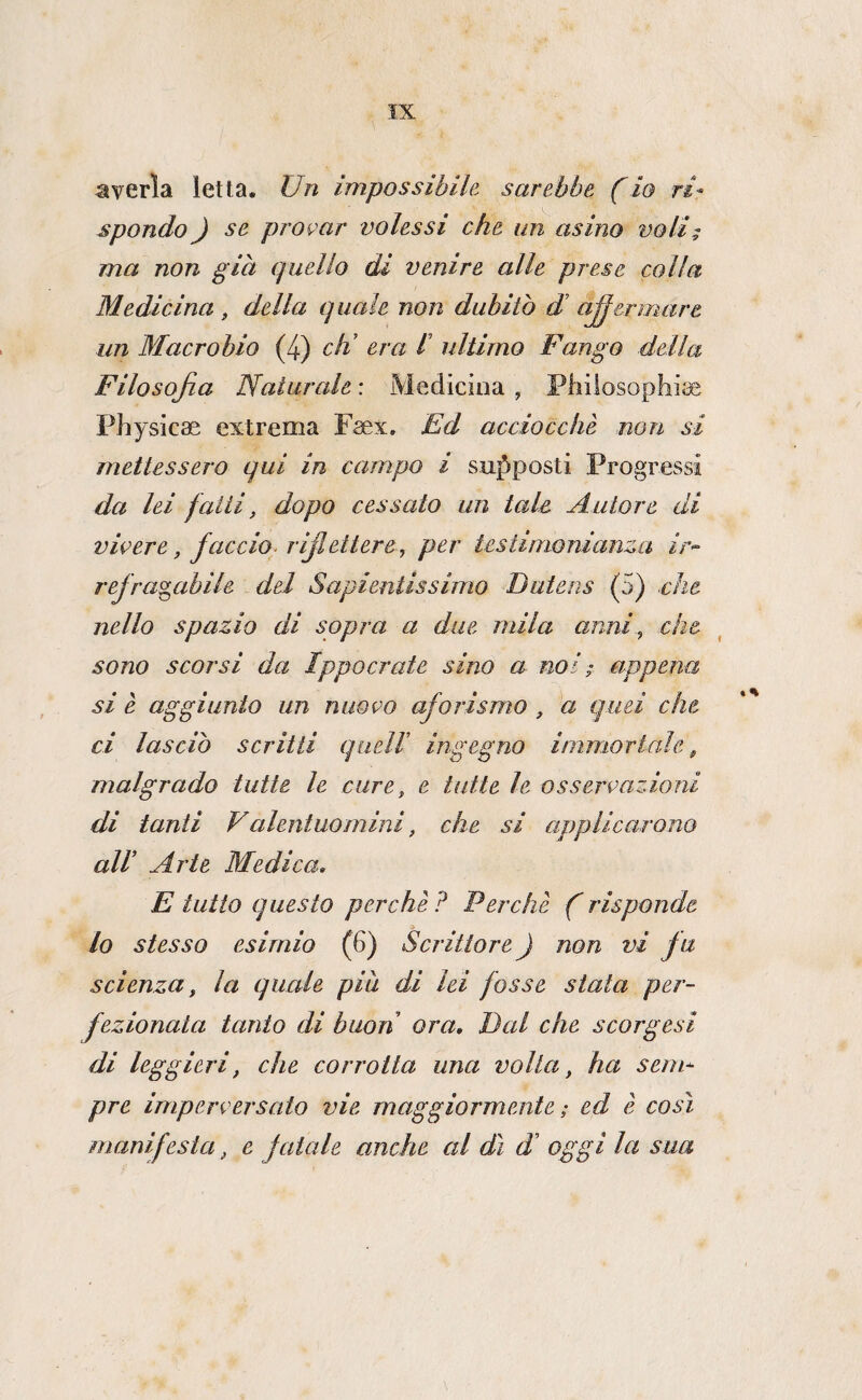 averla letta. Un impossibile sarebbe f io ri¬ spondo ) se provar volessi che un asino voli; ma non già quello di venire alle prese colla Medicina , della quale non dubitò di a^ermare un Macrobio (4) eh’ era l’ ultimo Fango della Filosofia Naturale : Medicina , Phiiosophise Physicae extrema Fsex, Ed acciocché non si mettessero qui in campo i suj^posti Progressi da lei fatti, dopo cessato un tale Autore di vivere, faccio^ rijlettere, per testimonianza ir>- rejra^abile . del Sapientissimo Dutens (5) che nello spazio di sopra a due mila anni^ che sono scorsi da Ippoorate sino a noi ; appena si è aggiunto un nuovo aforismo , a quei che. ci lasciò scritti quell’ ingegno immortale, malgrado tutte le cure, e tutte le osservazioni di tanti Valentuomini, che si applicarono all’ Arte Medica. E tutto questo perché ? Perché f risponde lo stesso esimio (6) Scrittore ) non vi fu scienza, la quale piu di lei fosse stata per¬ fezionata tanto di buon ora. Dcd che scorgesi di leggieri, che corrotta una volta, ha sem^ pre imperversato vie maggiormente ; ed é così manifesta, e fatale anche cd dì d’ oggi la sua