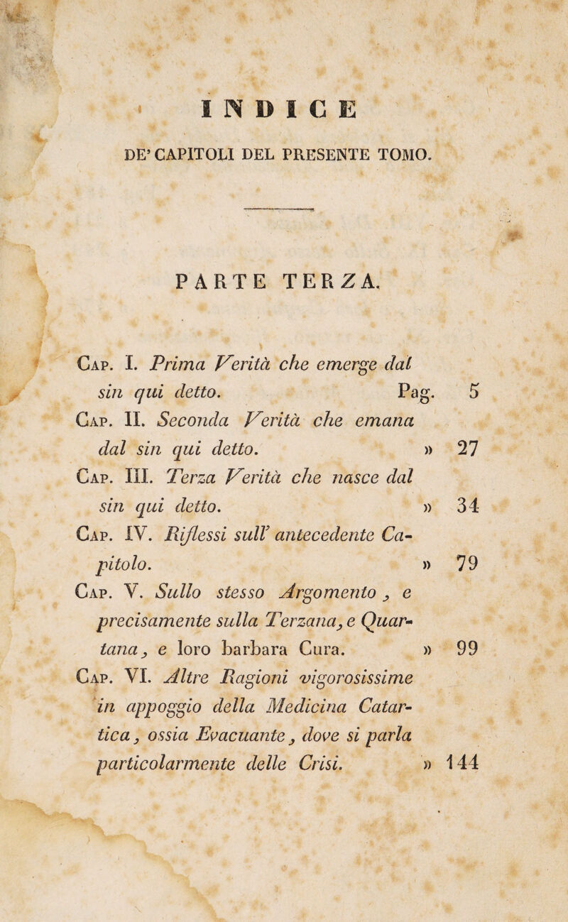 l. ?, DICE . * DE’CAPITOLI DEL PRESENTE TOMO. PARTE TERZA. Gap. I. Prima J^erità che emerge dal sin qui detto. Pao Gap. il Seconda Verità che emana dal sin qui detto. Gap. ih. Terza Verità che nasce dal sin qui detto. Gap. IV. Riflessi sulF antecedente Ca^ Gap. V. Sullo stesso Argomento ^ e precisamente sulla Terzana^ e Quar¬ tana ^ e loro barbara Gora. Gap. vi. Altre Ragioni vigorosissime dn appoggio della Medicina Catar¬ tica ^ ossia Evacuante j dove si parla particolarmente delle Crisi. )) » » )) » 5 27 34 79 99 144