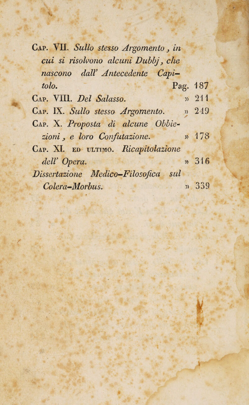 cui si risohono alcuni Duhhj, che nascono dalV Antecedente Capi^ toh. Pag. i87 Gap. Vili. Del Salasso. )) 211 Gap. IX. Sullo stesso Argomento. » 249 Gap. X. Proposta di alcune Ohbie-^ zioni ^ e loro Confutazione. » 178 Gap. XI. ED ULTIMO. Ricapitolazione deir Opera. » 316 Dissertazione Medico-Filosofica sul Colera-Morbus. » 339 .r ■ V-