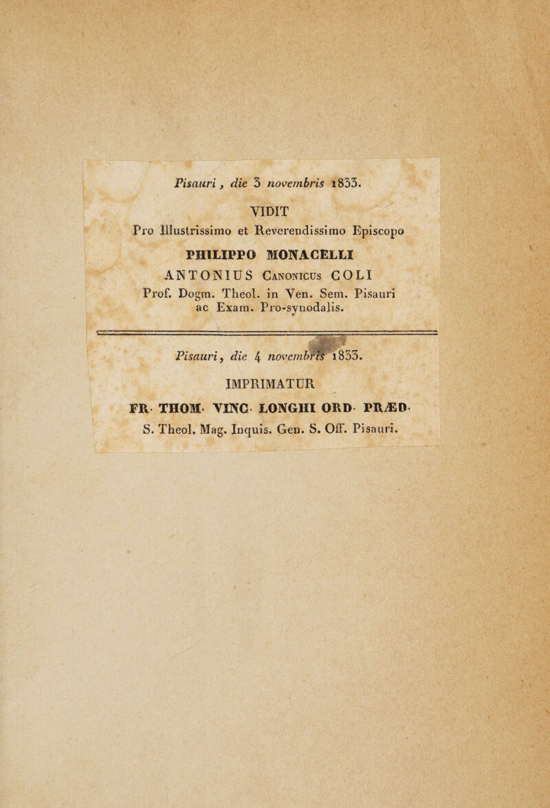 Pisauri j die 3 novembris i833. YIDIT Pro illustrissimo et Revereodissimo Episcopo PHILIPPO MONACELLI ANTONIUS Canonicus COLI Prof. Dogm. Theol. in Yen. Sem. Pisauri ac Exara. Pro-synodalis. Pisauri, die 4 novembri^ i833. IMPRIMATUR FR THOM TINO LONGHI ORD PRAID S. Theol. Mag. Inquis. Gen. S. Off. Pisauri,