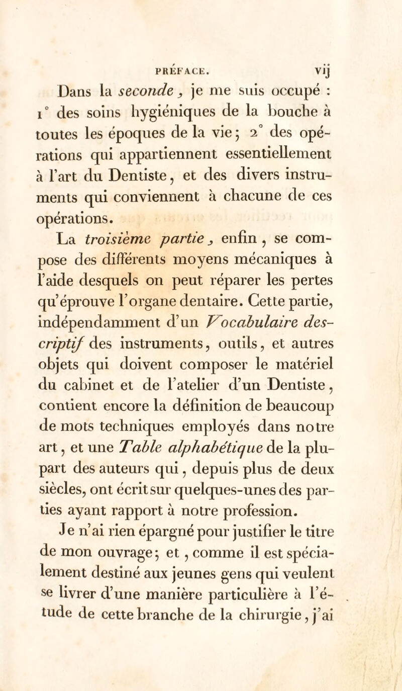 V,J Dans la seconde, je nie suis occupé : i° des soins hygiéniques de la bouche à toutes les époques de la vie ; 2° des opé¬ rations qui appartiennent essentiellement à l’art du Dentiste, et des divers instru¬ ments qui conviennent à chacune de ces opérations. La troisième partie ^ enfin , se com¬ pose des différents moyens mécaniques à l’aide desquels on peut réparer les pertes qu’éprouve l’organe dentaire. Cette partie, indépendamment d’un Vocabulaire des¬ criptif des instruments, outils, et autres objets qui doivent composer le matériel du cabinet et de l’atelier d’un Dentiste, contient encore la définition de beaucoup de mots techniques employés dans notre art, et une Table alphabétique de la plu¬ part des auteurs qui, depuis plus de deux siècles, ont écrit sur quelques-unes des par¬ ties ayant rapport à notre profession. Je n’ai rien épargné pour justifier le titre de mon ouvrage; et , comme il est spécia¬ lement destiné aux jeunes gens qui veulent se livrer d’une manière particulière à l’é¬ tude de cette branche de la chirurgie, j’ai