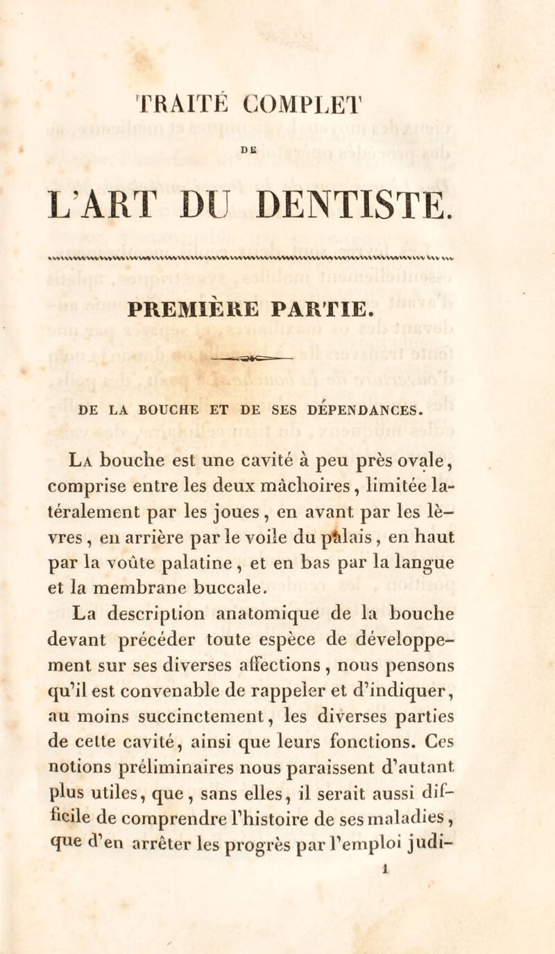 DE L'ART DU DENTISTE. %W\\VWVVWVVVVWVWV%VVVVVWVWVWVVVVV\WVVWVWWVVWVVVVWW%WVVWVWVVVVVVVWVW Vvv Wv PREMIÈRE PARTIE. DE LA BOUCHE ET DE SES DEPENDANCES. La bouche est une cavité à peu près ovale, comprise entre les deux mâchoires, limitée la¬ téralement par les joues, en avant par les lè¬ vres , en arrière par le voile du pîilais, en haut par la voûte palatine , et en bas par la langue et la membrane buccale. La description anatomique de la bouche devant précéder toute espèce de développe¬ ment sur ses diverses affections , nous pensons qu’il est convenable de rappeler et d’indiquer, au moins succinctement, les diverses parties de cette cavité, ainsi que leurs fonctions. Ces notions préliminaires nous paraissent d’autant plus utiles, que, sans elles, il serait aussi dif¬ ficile de comprendre l’histoire de ses maladies, que d’en arrêter les progrès par l’emploi judi-