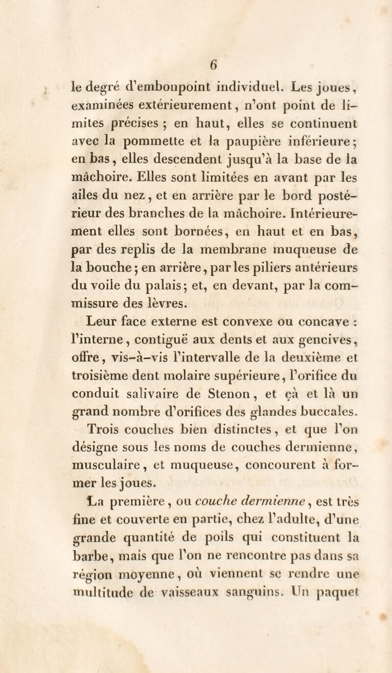 le degré d’embonpoint individuel. Les joues, examinées extérieurement, n’ont point de li¬ mites précises ; en haut, elles se continuent avec la pommette et la paupière inférieure; en bas, elles descendent jusqu’à la base de la mâchoire. Elles sont limitées en avant par les ailes du nez, et en arrière par le bord posté¬ rieur des branches de la mâchoire. Intérieure¬ ment elles sont bornées, en haut et en bas, par des replis de la membrane muqueuse de la bouche ; en arrière, parles piliers antérieurs du voile du palais; et, en devant, par la com¬ missure des lèvres. Leur face externe est convexe ou concave : l’interne , contiguë aux dents et aux gencives, offre, vis-à-vis l’intervalle de la deuxième et troisième dent molaire supérieure, l’orifice du conduit salivaire de Stenon, et çà et là un grand nombre d’orifices des glandes buccales. Trois couches bien distinctes, et que l’on désigne sous les noms de couches dermienne, musculaire, et muqueuse, concourent à for¬ mer les joues. La première , ou couche dermienne, est très fine et couverte en partie, chez l’adulte, d’une grande quantité de poils qui constituent la barbe, mais que l'on ne rencontre pas dans sa région moyenne, où viennent se rendre une multitude de vaisseaux sanguins. Un paquet