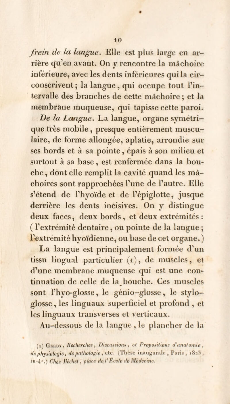 frein de La langue. Elle est plus large en ar¬ rière qu’en avant. On y rencontre la mâchoire inférieure, avec les dents inférieures qui la cir¬ conscrivent ; la langue, qui occupe tout l’in¬ tervalle des branches de cette mâchoire ; et la membrane muqueuse, qui tapisse cette paroi. De la Langue. La langue, organe symétri¬ que très mobile, presque entièrement muscu¬ laire, de forme allongée, aplatie, arrondie sur ses bords et à sa pointe, épais à son milieu et surtout à sa base, est renfermée dans la bou¬ che, dont elle remplit la cavité quand les mâ¬ choires sont rapprochées l’une de l’autre. Elle s’étend de l’hyoïde et de l’épiglotte, jusque derrière les dents incisives. On y distingue deux faces, deux bords, et deux extrémités : ( l’extrémité dentaire, ou pointe de la langue ; l’extrémité hyoïdienne, ou base de cet organe. ) La langue est principalement formée d’un tissu lingual particulier (1), de muscles, et d’une membrane muqueuse qui est une con¬ tinuation de celle de la bouche. Ces muscles sont l’hyo-glosse, le génio-glosse, le stylo- glosse, les linguaux superficiel et profond , et les linguaux transverses et verticaux. Au-dessous de la langue , le plancher de la (i) Gisrdy, licclicrclics, Discussions, cl Propositions d'anatomie , de physiologie, de pathologie, etc. (Thèse inaugurale , Paris , 18?? Pliez Pèche!, place de l'F cote de Médecine