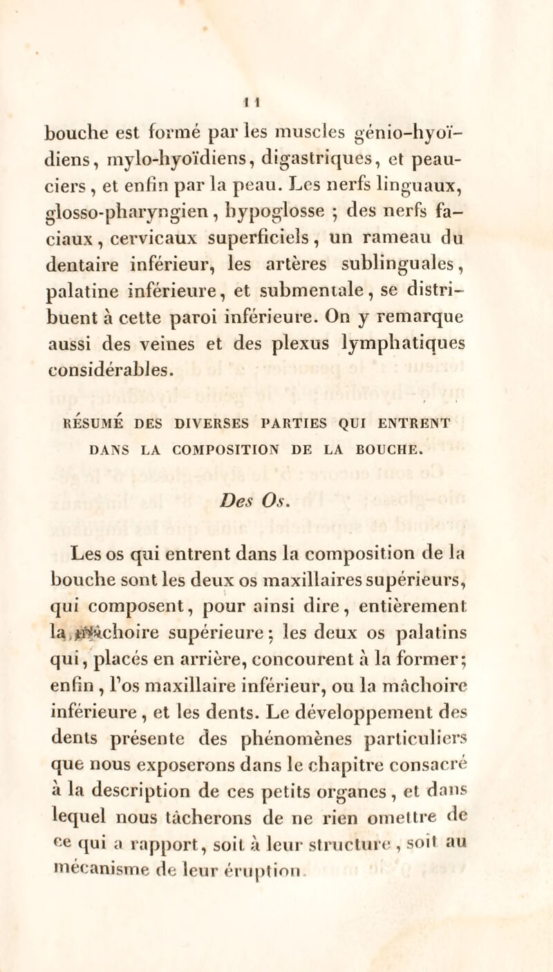 bouche est formé par les muscles génio-hyoï- diens, mylo-hyoïdiens, digastriques, et peau- ciers , et enfin par la peau. Les nerfs linguaux, glosso-pharyngien, hypoglosse ; des nerfs fa¬ ciaux , cervicaux superficiels, un rameau du dentaire inférieur, les artères sublinguales, palatine inférieure, et suhmentale, se distri¬ buent à cette paroi inférieure. On y remarque aussi des veines et des plexus lymphatiques considérables. RÉSUMÉ DES DIVERSES PARTIES QUI ENTRENT DANS LA COMPOSITION DE LA BOUCHE. Des Os. Les os qui entrent dans la composition de la bouche sont les deux os maxillaires supérieurs, qui composent, pour ainsi dire, entièrement la mâchoire supérieure; les deux os palatins qui, placés en arrière, concourent à la former; enfin , l’os maxillaire inférieur, ou la mâchoire inférieure , et les dents. Le développement des dents présente des phénomènes particuliers que nous exposerons dans le chapitre consacré à la description de ces petits organes, et dans lequel nous tâcherons de ne rien omettre de ce qui a rapport, soit à leur structure , soit au mécanisme de leur éruption