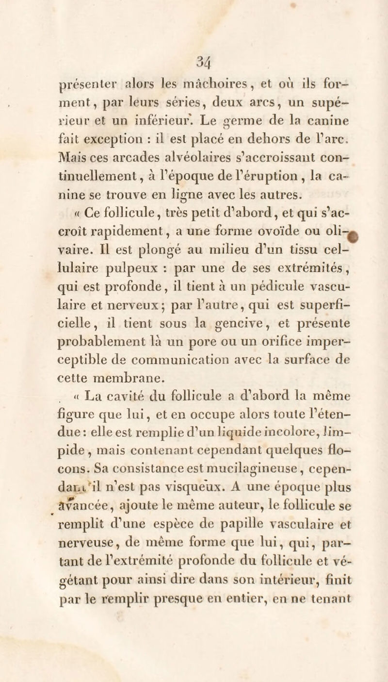 présenter alors les mâchoires, et où ils for¬ ment, par leurs séries, deux arcs, un supé¬ rieur et un inférieur. Le germe de la canine fait exception : il est placé en dehors de Tare. Mais ces arcades alvéolaires s’accroissant con¬ tinuellement , à l’époque de l’éruption , la ca¬ nine se trouve en ligne avec les autres. « Ce follicule, très petit d’abord, et qui s’ac¬ croît rapidement, a une forme ovoïde ou oli-^ vaire. Il est plongé au milieu d’un tissu cel¬ lulaire pulpeux : par une de ses extrémités, qui est profonde, il tient à un pédicule vascu¬ laire et nerveux; par l’autre, qui est superfi¬ cielle , il tient sous la gencive, et présente probablement là un pore ou un orifice imper¬ ceptible de communication avec la surface de cette membrane. « La cavité du follicule a d’abord la même figure que lui, et en occupe alors toute l’éten¬ due : elle est remplie d’un liquide incolore, lim¬ pide , mais contenant cependant quelques flo¬ cons. Sa consistance est mucilagineuse, cepen¬ dant fil n’est pas visqueux. A une époque plus avancée, ajoute le même auteur, le follicule se remplit d’une espèce de papille vasculaire et nerveuse, de même forme que lui, qui, par¬ tant de l’extrémité profonde du follicule et vé¬ gétant pour ainsi dire dans son intérieur, finit par le remplir presque en entier, en ne tenant