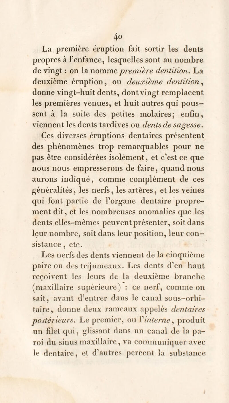 La première éruption fait sortir les dents propres cà l’enfance, lesquelles sont au nombre de vingt : on la nomme première dentition. La deuxième éruption, ou deuxième dentition, donne vingt-huit dents, dont vingt remplacent les premières venues, et huit autres qui pous¬ sent à la suite des petites molaires; enfin, viennent les dents tardives ou dents de sagesse. Ces diverses éruptions dentaires présentent des phénomènes trop remarquables pour ne pas être considérées isolément, et c’est ce que nous nous empresserons de faire, quand nous aurons indiqué, comme complément de ces généralités, les nerfs, les artères, et les veines qui font partie de l’organe dentaire propre¬ ment dit, et les nombreuses anomalies que les dents elles-mêmes peuvent présenter, soit dans leur nombre, soit dans leur position, leur con¬ sistance , etc. Les nerfs des dents viennent de la cinquième paire ou des trijumeaux. Les dents d’en haut reçoivent les leurs de la deuxième branche (maxillaire supérieure) : ce nerf, comme on sait, avant d’entrer dans le canal sous-orbi¬ taire, donne deux rameaux appelés dentaires postérieurs. Le premier, ou l'interne, produit un filet qui, glissant dans un canal de la pa¬ roi du sinus maxillaire, va communiquer avec le dentaire, et d’autres percent la substance