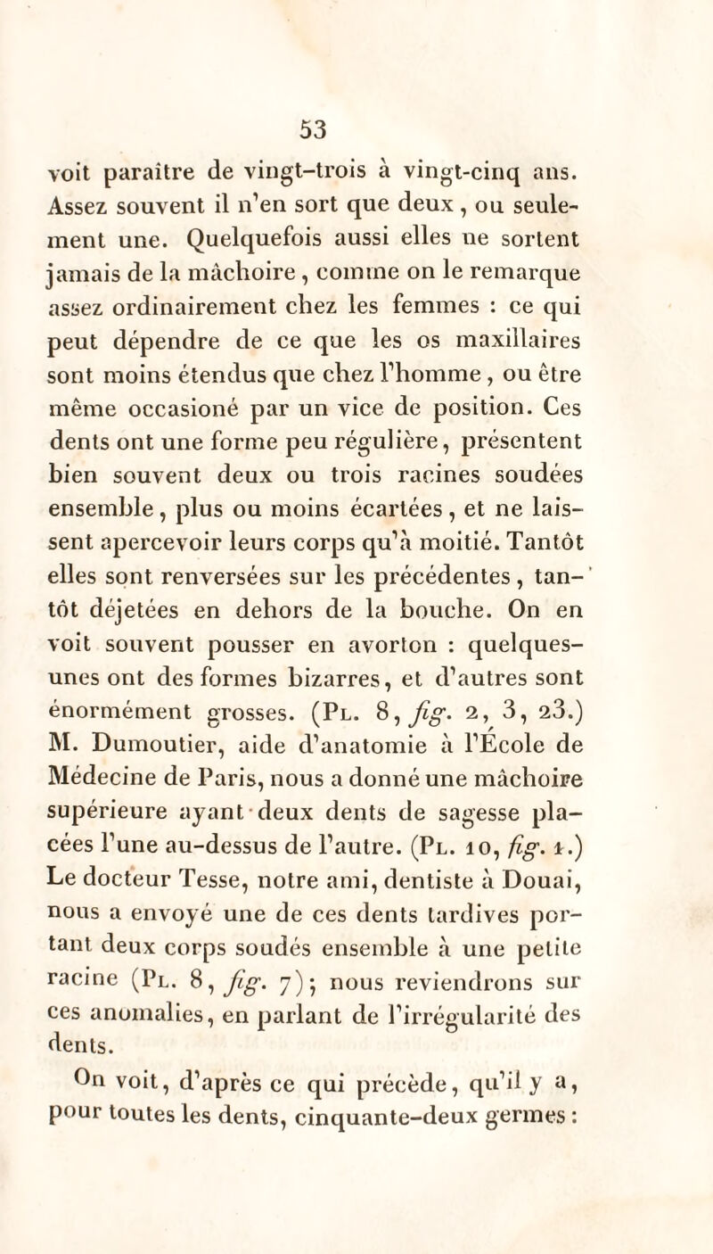 voit paraître de vingt-trois à vingt-cinq ans. Assez souvent il n’en sort que deux, ou seule¬ ment une. Quelquefois aussi elles ue sortent jamais de la mâchoire , comme on le remarque assez ordinairement chez les femmes : ce qui peut dépendre de ce que les os maxillaires sont moins étendus que chez l’homme , ou être même occasioné par un vice de position. Ces dents ont une forme peu régulière, présentent bien souvent deux ou trois racines soudées ensemble, plus ou moins écartées, et ne lais¬ sent apercevoir leurs corps qu’à moitié. Tantôt elles sont renversées sur les précédentes , tan¬ tôt déjetées en dehors de la bouche. On en voit souvent pousser en avorton : quelques- unes ont des formes bizarres, et d’autres sont énormément grosses. (Pl. 8 -, fig- 2, 3, 23.) M. Dumoutier, aide d’anatomie à l’École de Médecine de Paris, nous a donné une mâchoire supérieure ayant deux dents de sagesse pla¬ cées l’une au-dessus de l’autre. (Pl. io, fig. i.) Le docteur Tesse, notre ami, dentiste à Douai, nous a envoyé une de ces dents tardives por¬ tant deux corps soudés ensemble à une petite racine (Pl. 8, fig. 7)5 nous reviendrons sur ces anomalies, en parlant de l’irrégularité des dents. On voit, d’après ce qui précède, qu’il y a, pour toutes les dents, cinquante-deux germes :