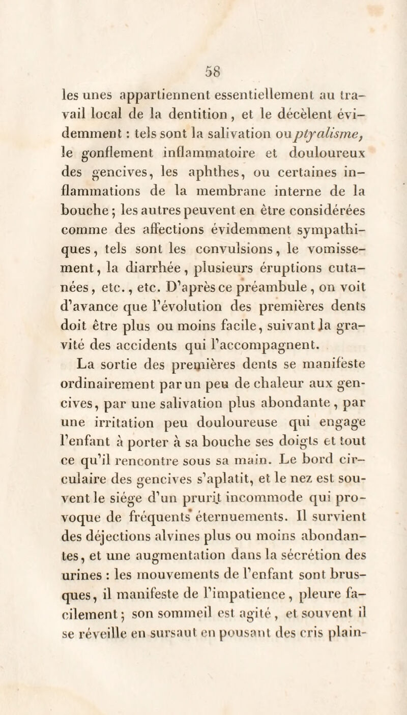 les unes appartiennent essentiellement au tra¬ vail local de la dentition, et le décèlent évi¬ demment : tels sont la salivation ou ptyalisme, le gonflement inflammatoire et douloureux des gencives, les aphthes, ou certaines in¬ flammations de la membrane interne de la bouche ; les autres peuvent en être considérées comme des affections évidemment sympathi¬ ques , tels sont les convulsions, le vomisse¬ ment , la diarrhée, plusieurs éruptions cuta¬ nées , etc., etc. D’après ce préambule , on voit d’avance que l’évolution des premières dents doit être plus ou moins facile, suivant]a gra¬ vité des accidents qui l’accompagnent. La sortie des premières dents se manifeste ordinairement par un peu de chaleur aux gen¬ cives, par une salivation plus abondante , par une irritation peu douloureuse qui engage l'enfant à porter à sa bouche ses doigts et tout ce qu’il rencontre sous sa main. Le bord cir¬ culaire des gencives s’aplatit, et le nez est sou¬ vent le siège d’un prurit incommode qui pro¬ voque de fréquents* éternuements. Il survient des déjections alvines plus ou moins abondan¬ tes, et une augmentation dans la sécrétion des urines : les mouvements de l’enfant sont brus¬ ques, il manifeste de l’impatience, pleure fa¬ cilement ; son sommeil est agité, et souvent il se réveille en sursaut en pousant des cris plain-