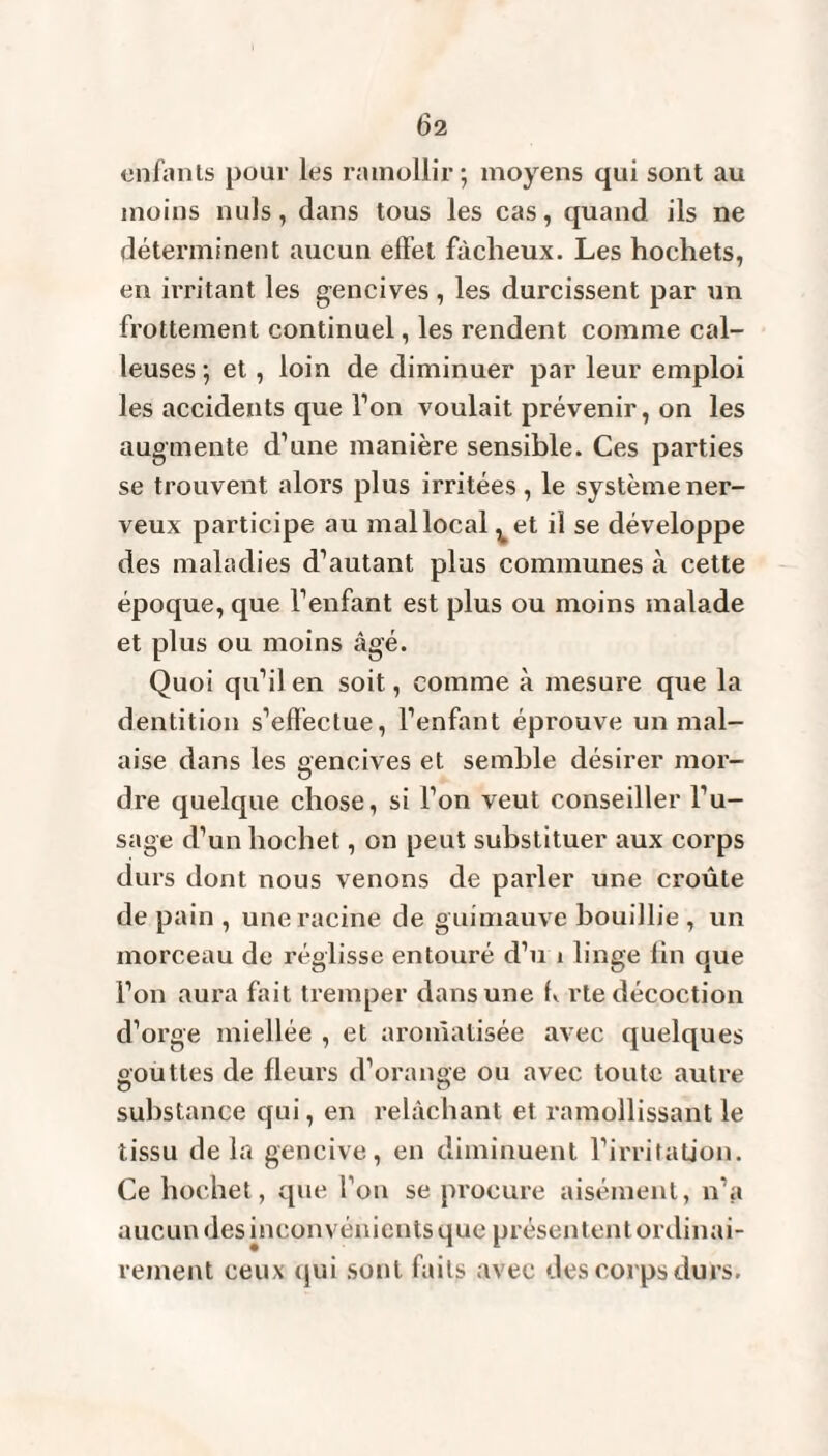 enfants pour les ramollir-, moyens qui sont au moins nuis, dans tous les cas, quand ils ne déterminent aucun effet fâcheux. Les hochets, en irritant les gencives , les durcissent par un frottement continuel, les rendent comme cal¬ leuses ; et, loin de diminuer par leur emploi les accidents que Ton voulait prévenir, on les augmente d’une manière sensible. Ces parties se trouvent alors plus irritées, le système ner¬ veux participe au mal local vet il se développe des maladies d’autant plus communes à cette époque, que l’enfant est plus ou moins malade et plus ou moins âgé. Quoi qu’il en soit, comme à mesure que la dentition s’effectue, l’enfant éprouve un mal¬ aise dans les gencives et semble désirer moi- dre quelque chose, si l’on veut conseiller l’u¬ sage d’un hochet, on peut substituer aux corps durs dont nous venons de parler une croûte de pain , une racine de guimauve bouillie , un morceau de réglisse entouré d’n 1 linge lin que l’on aura fait tremper dans une h rte décoction d’orge miellée , et aromatisée avec quelques gouttes de fleurs d’orange ou avec toute autre substance qui, en relâchant et ramollissant le tissu delà gencive, en diminuent l’irritation. Ce hochet, que l’on se procure aisément, n’a aucun des inconvénients que présentent ordinai¬ rement ceux <jui sont faits avec des corps durs.