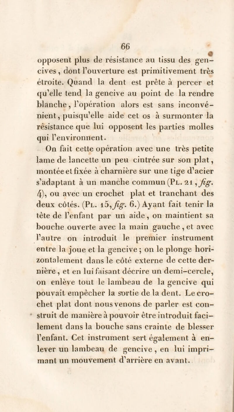 opposent plus de résistance au tissu des gen¬ cives , dont l’ouverture est primitivement très étroite. Quand la dent est prête à percer et qu’elle tend la gencive au point de la rendre blanche, l’opération alors est sans inconvé¬ nient, puisqu’elle aide cet os à surmonter la résistance que lui opposent les parties molles qui l’environnent. On fait cette opération avec une très petite lame de lancette un peu cintrée sur son plat, montée et fixée à charnière sur une tige d’acier s’adaptant à un manche commun (Pl. 21 ,fig. 4), ou avec un crochet plat et tranchant des deux côtés. (Pl. i5ifig- 6.) Ayant fait tenir la tète de l’enfant par un aide, on maintient sa bouche ouverte avec la main gauche , et avec l’autre on introduit le premier instrument entre la joue et la gencive ; on le plonge hori¬ zontalement dans le côté externe de cette der¬ nière , et en lui faisant décrire un demi-cercle, on enlève tout le lambeau de la gencive qui pouvait empêcher la sortie de la dent. Le cro¬ chet plat dont nous venons de parler est con¬ struit de manière à pouvoir être introduit faci¬ lement dans la bouche sans crainte de blesser l’enfant. Cet instrument sert également à en¬ lever un lambeau de gencive , en lui impri¬ mant un mouvement d’arrière en avant.