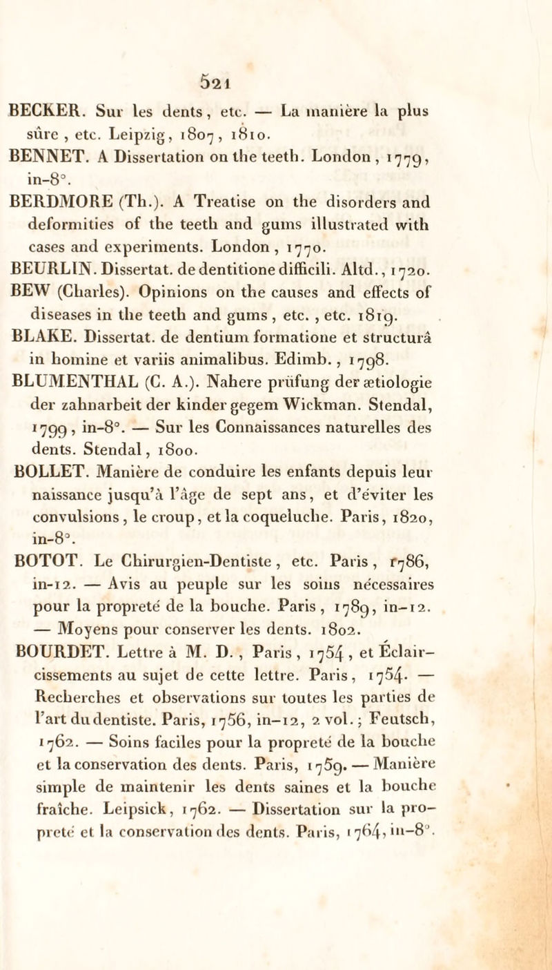 52 i BECKER. Sur les dents, etc. — La manière la plus sûre , etc. Leipzig, 1807, 1810. BENNET. A Dissertation on the teeth. London, 177g? in-8°. BERDMORE (Th.). A Treatise on the disorders and deformities of the teeth and gums illustrated with cases and experiments. London, 1770. BEURLIN. Dissertât, dedentitionedifficili. Altd., 1720. BEW (Charles). Opinions on the causes and effects of diseases in the teeth and gums , etc. , etc. 1819. BLAKE. Dissertât, de dentium formatione et structura in homine et variis animalibus. Edimb., 1798. BLUMENTHAL (C. A.). Nahere prüfung derætiologie der zahnarbeit der kinder gegem Wickman. Stendal, 1799, in-8°. — Sur les Connaissances naturelles des dents. Stendal, 1800. BOLLET. Manière de conduire les enfants depuis leur naissance jusqu’à l’âge de sept ans, et d’éviter les convulsions, le croup, et la coqueluche. Paris, 1820, in-83. BOTOT. Le Chirurgien-Dentiste, etc. Paris, ^86, in-12. — Avis au peuple sur les soins nécessaires pour la propreté de la bouche. Paris, 1789, in-12. — Moyens pour conserver les dents. 1802. BOURDET. Lettre à M. D. , Paris, 175Zf, et Éclair¬ cissements au sujet de cette lettre. Paris, r754* — Recherches et observations sur toutes les parties de l’art du dentiste. Paris, 1756, in-12, 2 vol.; Feutsch, 1762. — Soins faciles pour la propreté de la bouche et la conservation des dents. Paris, 1759. — Manière simple de maintenir les dents saines et la bouche fraîche. Leipsick, 1762. — Dissertation sur la pro¬ preté et la conservation des dents. Paris, 1784,111-8 .