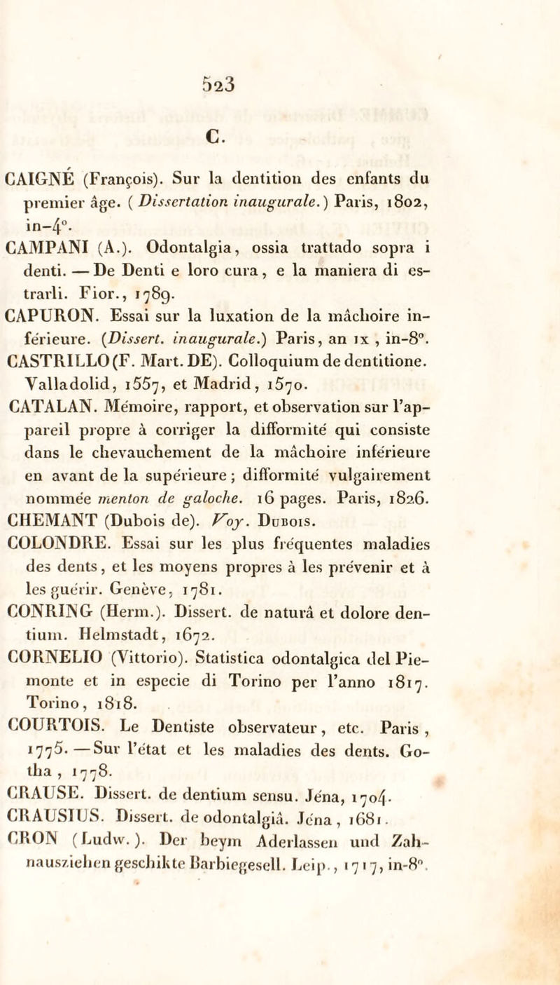C. CAIGNÉ (François). Sur la dentition des enfants du premier âge. ( Dissertation inaugurale.) Paris, 1802, in-4°- CAMPANI (A.). Odontalgia, ossia trattado sopra i denti. —De Denti e loro cura, e la maniera di es- trarli. Fior., 178g. CAPURON. Essai sur la luxation de la mâchoire in¬ férieure. (Dissert. inaugurale.) Paris, an ix , in-8°. CASTRILLO(F. Mart.DE). Colloquium de dentitione. Valladolid, 155^, et Madrid, 1570. CATALAN. Mémoire, rapport, et observation sur l’ap¬ pareil propre à corriger la difformité qui consiste dans le chevauchement de la mâchoire inférieure en avant de la supérieure ; difformité vulgairement nommée menton de galoche. 16 pages. Paris, 1826. CHEMANT (Dubois de), f^oy. Dubois. COLONDRE. Essai sur les plus fréquentes maladies des dents, et les moyens propres à les prévenir et à les guérir. Genève, 1781. CONRING (Herm.). Dissert, de naturâ et dolore den- tium. Helmstadt, 1672. CORNELIO (Yittorio). Statistica odontalgica del Pie- monte et in especie di Torino per l’anno 1817. Torino, 1818. COURTOIS. Le Dentiste observateur, etc. Paris , 1775.—Sur l’état et les maladies des dents. Go¬ tha , 1778. CRAUSE. Dissert, de dentium sensu. Jéna, 1704. GRAUSI1JS. Dissert, de odontalgiâ. Jéna, 1681. CRON (Ludw. ). Der beym Aderlassen und Zah- nausziehen geschikte Barbiegesell. Leip. ,1717, in-8°.