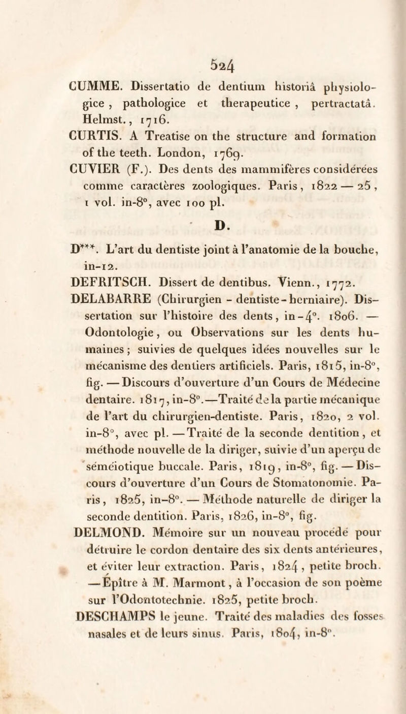 CUMME. Dissertatio de dentium historiâ physiolo- gice , pathologice et therapeutice , pertractatâ. Helmst., 1716. CURTIS. A Treatise on the structure and formation of the teeth. London, 1769. CUVIER (F.). Des dents des mammifères considérées comme caractères zoologiques. Paris, 1822 — i5 , 1 vol. in-8°, avec 100 pl. D. D***. L ’art du dentiste joint à l’anatomie de la bouche, in-12. DEFRITSCH. Dissert de dentibus. Vienn., 1772. DELABARRE (Chirurgien - dentiste-herniaire). Dis¬ sertation sur l’histoire des dents, in-4°- 1806. — Odontologie, ou Observations sur les dents hu¬ maines ; suivies de quelques idées nouvelles sur le mécanisme des dentiers artificiels. Paris, i8i5, in-8°, fig. —Discours d’ouverture d’un Cours de Médecine dentaire. 1817, in-8°.—Traité delà partie mécanique de l’art du chirurgien-dentiste. Paris, 1820, 2 vol. in-8°, avec pl. —Traité de la seconde dentition, et méthode nouvelle de la diriger, suivie d’un aperçu de séméiotique buccale. Paris, 1819, in-8°, fig. — Dis¬ cours d’ouverture d’un Cours de Stomatonomie. Pa¬ ris, 1825, in-8°. — Méthode naturelle de diriger la seconde dentition. Paris, 1826, in-8°, fig. DELMOND. Mémoire sur un nouveau procédé pour détruire le cordon dentaire des six dents antérieures, et éviter leur extraction. Paris, 1824, petite broch. — Epître à M. Marmont, à l’occasion de son poème sur l’Odontotechnie. 182.5, petite broch. DESCHAMPS le jeune. Traité des maladies des fosses nasales et de leurs sinus. Paris, 1804, in-8.