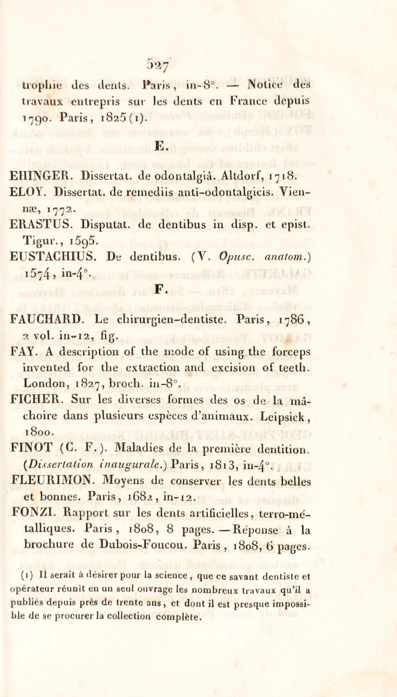 trophie des dents. Paris, in-8°. — Notice des travaux entrepris sur les dents en France depuis 1790. Paris, 1825 (i). E. EIIINGER. Dissertât, de odontalgià. Altdorf, 1718. ELOY. Dissertât, de remediis auti-odontalgicis. Vien- næ, 1772. ERASTUS. Disputât, de dentibus in disp, et epist. Tigur., i5g5. EUSTACHIUS. De dentibus. (Y. Opusc. anatom.) 1574, in-4°- F. FAUCHARD. Le chirurgien-dentiste. Paris, 1786, 2 vol. in-12, fi g. FAY. A description of the mode of using the forceps invented for the extraction and excision of teeth. London, 1827, broch. in-8°. FICHER. Sur les diverses formes des os de la mâ¬ choire dans plusieurs espèces d’animaux. Leipsick, 1800. FINOT (C. F.). Maladies de la première dentition. (Dissertation inaugurale.) Paris, 1813, in-4°. FLEURIMON. Moyens de conserver les dents belles et bonnes. Paris, 1682, in-12. FONZI. Rapport sur les dents artificielles, terro-mé- talliqucs. Paris, 1808, 8 pages.—Réponse à la brochure de Dubois-Foucou. Paris, 1808, 6 pages. (1) Il serait à désirer pour la science , que ce savant dentiste et opérateur réunît en un seul ouvrage les nombreux travaux qu’il a publiés depuis près de trente ans, et dont il est presque impossi¬ ble de se procurer la collection complète.