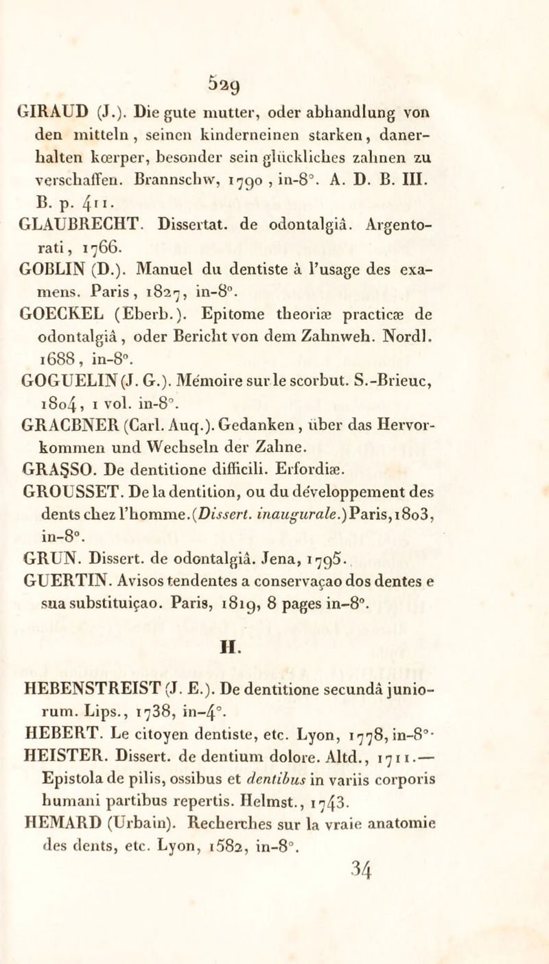 5^9 GIRAUD (J.). Die gute mutter, oder abhandlung von den mitteln, seinen kinderneinen starken, daner- lralten kœrper, besonder sein glücklicbes zalinen zu verscliaffen. Brannscliw, 1790 , in-8°. A. D. B. III. B. p. 411. GLAUBRECHT. Dissertât, de odontalgiâ. Argento- rati, 1766. GOBLIN (D.). Manuel du dentiste à l’usage des exa¬ mens. Paris, 1827, in-8°. GOECREL (Eberb.). Epitome theoriæ practicæ de odontalgiâ, oder Bericlit von dem Zahnweh. Nordl. 1688, in-8°. GOGUELIN (J. G.). Mémoire sur le scorbut. S.-Brieuc, i8o4, 1 vol. in-8°. GRACBNER (Cari. Auq.). Gedanken, uber das Hervor- konimen und Wecbseln der Zaline. GRA§SO. De dentitione difficili. Erfordiæ. GROUSSET. De la dentition, ou du développement des dents chez l’homme.(Dissert, inaugur ale.)P ans, i8o3, in-8°. GRUN. Dissert, de odontalgiâ. Jena, 179s. GUERTIN. Avisos tendentes a conservaçao dos dentes e sua substituiçao. Paris, 181g, 8 pages in-8°. H. HEBENSTREIST (J. E.). De dentitione secundâ junio- rum. Lips., 1738, in-4°. HEBERT. Le citoyen dentiste, etc. Lyon, 1778, in-8°- HEISTER. Dissert, de dentium dolore. Altd., 1711.— Epistola de pilis, ossibus et dentibus in variis corporis humani partibus repertis. Helmst., 1743. HEMARD (Urbain). Recherches sur la vraie anatomie des dents, etc. Lyon, i582, in-8”. 34