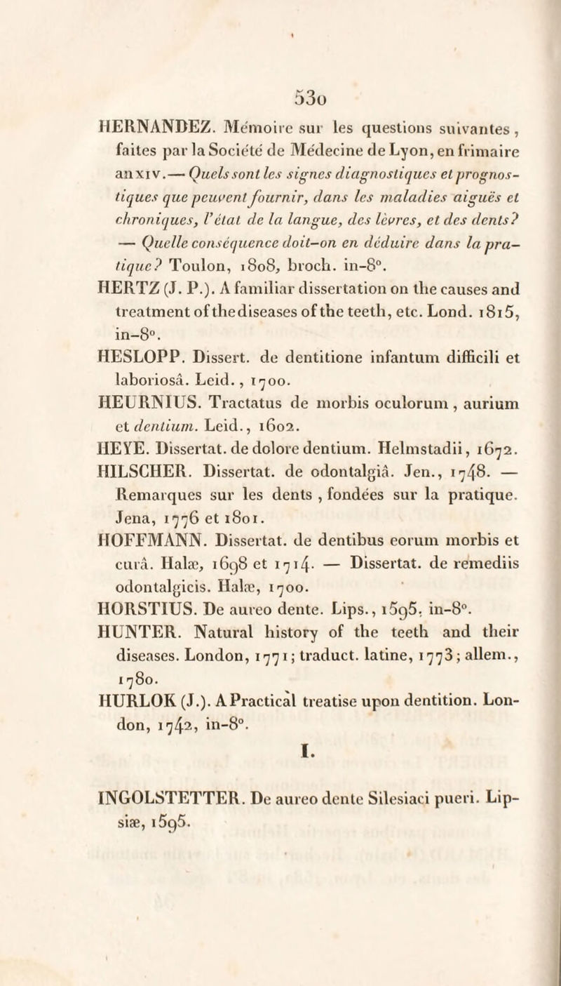 HERNANDEZ. Mémoire sur Les questions suivantes, faites par la Société de Médecine de Lyon, en frimaire an xi v.— Quels sont les signes diagnostiques et prognos¬ tiques que peuvent fournir, dans les maladies aiguës et chroniques, l’étal cle la langue, des lèvres, et des dents? — Quelle conséquence doit-on en déduire dans la pra¬ tique? Toulon, 1808, broch. in-8°. HERTZ (J. P.). A familiar dissertation on tlie causes and treatment ofthediseases of the teeth, etc. Lond. i8i5, in-8°. HESLOPP. Dissert, de dentitione infantum difficili et laboriosâ. Leid., 1700. HEURNIUS. Tractatus de morbis oculorum , aurium etdentium. Leid., 1602. HEYE. Dissertât, de dolore dentium. Helmstadii, 1G72. HILSCHER. Dissertât, de odontalgiâ. Jen., 1748. — Remarques sur les dents , fondées sur la pratique. Jena, 1776 et 1801. HOFFMANN. Dissertât, de dentibus eorum morbis et curâ. Halæ, 1698 et 1714- — Dissertât, de remediis odontalgicis. Halæ, 1700. HORSTIUS. De aureo dente. Lips., 1596, in-8°. HUNTER. Natural liistory of the teeth and their diseases. London, 1771; traduct. latine, 1773; allem., 1780. HURLOK (J.). APractical treatise upon dentition. Lon¬ don, 1742» in-8°. I. INGOLSTETTER. De aureo dente Silesiaci pueri. Lip- siæ, lôqô.
