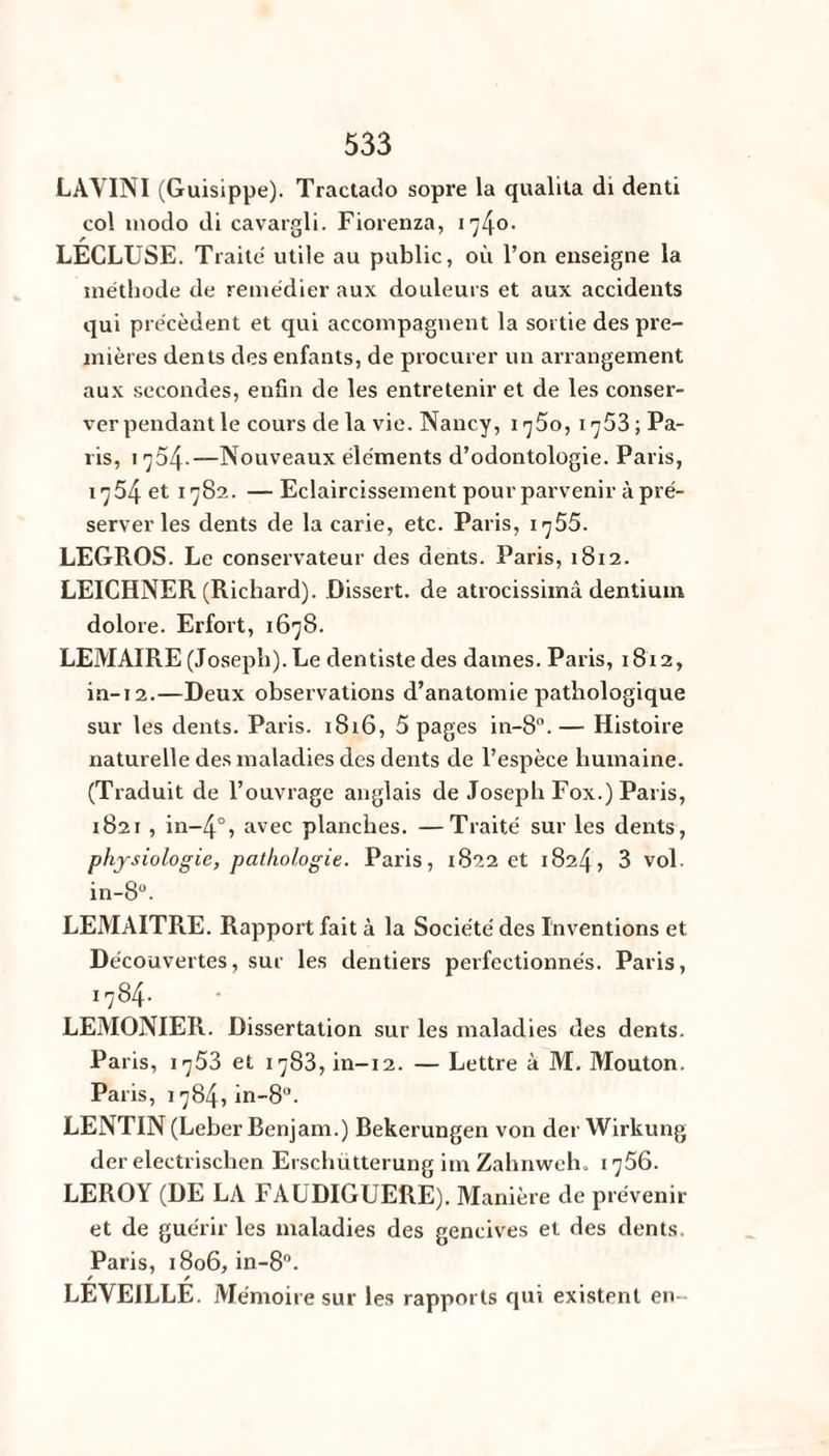 LAVINI (Guisippe). Tractado sopre la qualita di denti col modo di cavargli. Fiorenza, 1740. LECLUSE. Traite utile au public, où l’on enseigne la méthode de remédier aux douleurs et aux accidents qui précèdent et qui accompagnent la sortie des pre¬ mières dents des enfants, de procurer un arrangement aux secondes, enfin de les entretenir et de les conser¬ ver pendant le cours de la vie. Nancy, 1750, 1753 ; Pa¬ ris, 1 754-—Nouveaux éléments d’odontologie. Paris, 1754 et 1782. — Eclaircissement pour parvenir à pré¬ server les dents de la carie, etc. Paris, 1 ^55. LEGROS. Le conservateur des dents. Paris, 1812. LEICHNER (Richard). Dissert, de atrocissimâ dentium dolore. Erfort, 1678. LEMAIRE (Joseph). Le dentistedes daines. Paris, 1812, in-12.—Deux observations d’anatomie pathologique sur les dents. Paris. 1816, 5 pages in-8°. — Histoire naturelle des maladies des dents de l’espèce humaine. (Traduit de l’ouvrage anglais de Joseph Fox.) Paris, 1821 , in~4°, avec planches. —Traité sur les dents, physiologie, pathologie. Paris, 1822 et 1824, 3 vol. in-8°. LEMAITRE. Rapport fait à la Société des Inventions et Découvertes, sur les dentiers perfectionnés. Paris, 1784* LEMONIER. Dissertation sur les maladies des dents. Paris, 1753 et 1783, in-12. — Lettre à M. Mouton. Paris, 1784, in-8°. LENTIN (Leber Benjam.) Bekerungen von der Wirkung der electrischen Erschütterung im Zahnweh. 1756. LEROY (DE LA FAUDIGUERE). Manière de prévenir et de guérir les maladies des gencives et des dents. Paris, 1806, in-8°. / / LEYEILLE. Mémoire sur les rapports qui existent en-