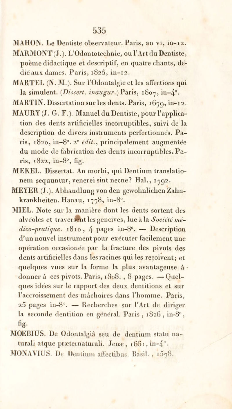 MAHON. Le Dentiste observateur. Paris, an vi, in-12. MARMONT(J.). L’Odontotechnie, ou l’Art du Dentiste, poème didactique et descriptif, en quatre chants, dé¬ dié aux dames. Paris, 1825, in-12. MARTEL (N. M.). Sur l’Odontalgie et les affections qui la simulent. (Dissert. inaugur.) Paris, 1807, in-4°. MARTIN. Dissertation sur les dents. Paris, 1679, in-12. MAURY (J. G. F.). Manuel du Dentiste, pour l’applica¬ tion des dents artificielles incorruptibles, suivi de la description de divers instruments perfectionnés. Pa¬ ris, 1820, in-8°. 2e édit., principalement augmentée du mode de fabrication des dents incorruptibles. Pa¬ ris, 1822, in-8°, fig. MEREL. Dissertât. An morhi, qui Dentium translatio- nem sequunlur, venerei sint necne? Hal., 1792. MEYER (J.). Abhandlung von den gewohnlichenZahn- krankheiten. Hanau, 1778, in-8°. MIEL. Note sur la manière dont les dents sortent des alvéoles et traversait les gencives, lue à la Société mé¬ dico-pratique. 1810, 4 Pages in-8°. — Description d’un nouvel instrument pour exécuter facilement une opération occasionée par la fracture des pivots des dents artificielles dans les racines qui les reçoivent ; et quelques vues sur la forme la plus avantageuse à * donner à ces pivots. Paris, 1808. , 8 pages. — Quel¬ ques idées sur le rapport des deux dentitions et. sur l’accroissement des mâchoires dans l’homme. Paris, 25 pages in-8°. — Recherches sur l’Art de diriger la seconde dentition en général. Paris , (826, in-8°, f,g- MOEBIUS. De Odontalgiâ seu de dentium statu na- lurali atque præternaturali. Jenæ , 1661, in-4°- MONAVIUS. De Dentium affectibus. Basil. , 1578