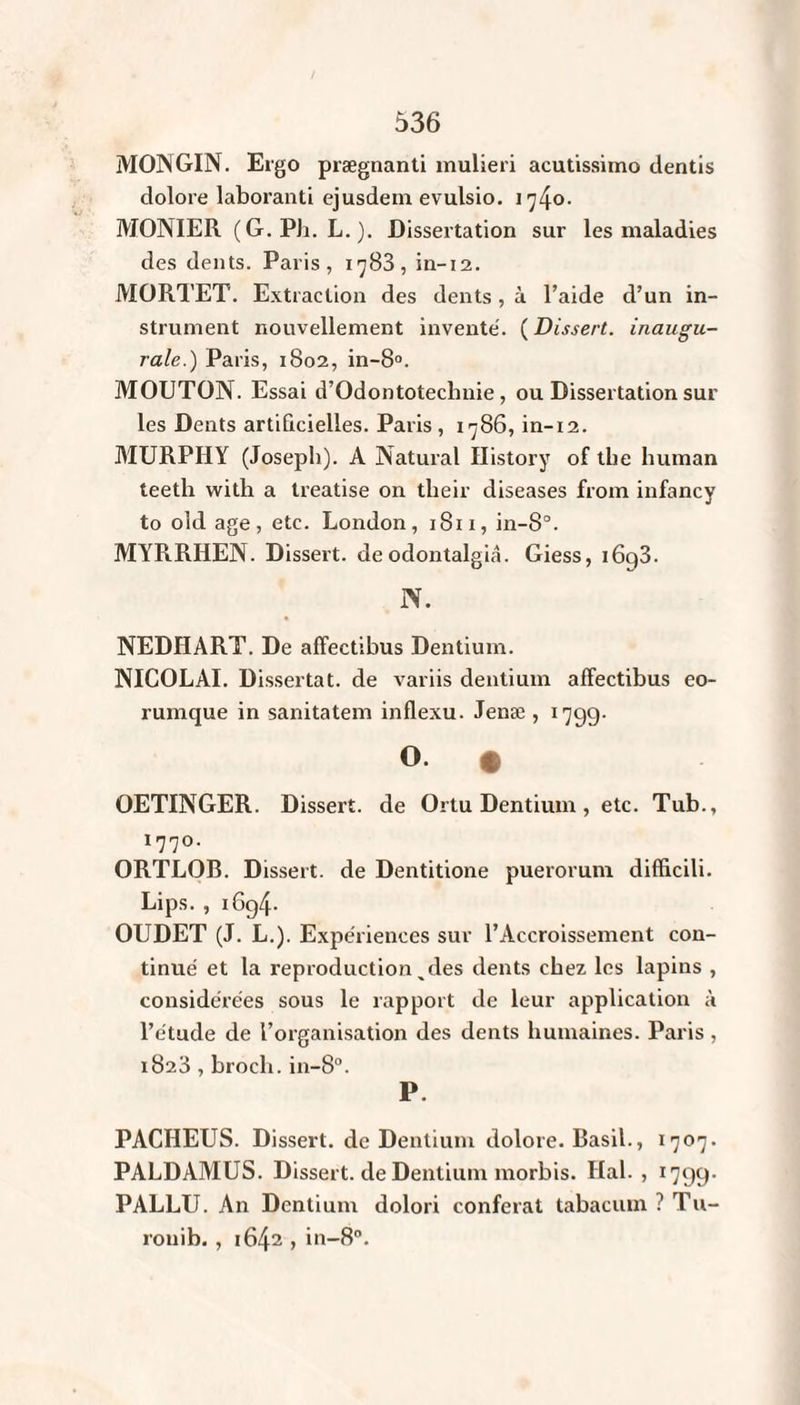MOJNGIN. Ergo prægnanti inulieri acutissimo dentis dolore laboranti ejusdem evulsio. 1740. MONIER ( G. PJi. L. ). Dissertation sur les maladies des dents. Paris, 1783, in-12. MORTET. Extraction des dents, à l’aide d’un in¬ strument nouvellement inventé. ( Dissert, inaugu¬ rale.) Paris, 1802, in-8°. MOUTON. Essai d’Odontotechnie, ou Dissertation sur les Dents artificielles. Paris , 1786, in-12. MURPHY (Joseph). A Natural History of tlie liuman teeth with a treatise on tlieir diseases from infancy to old âge, etc. London, 1811, in-8°. MYRRHEN. Dissert, de odontalgiâ. Giess, i6g3. N. NEDHART. De affectibus Dentium. NICOLAI. Dissertât, de variis dentium affectibus eo- rumque in sanitatem inflexu. Jenæ , 1799. O. • OETINGER. Dissert, de Ortu Dentium, etc. Tub., lll°- ORTLOR. Dissert, de Dentitione puerorum difficili. Lips. , i6g4- OUDET (J. L.). Expériences sur l’Accroissement con¬ tinué et la reproduction ^ des dents chez les lapins , considérées sous le rapport de leur application à l’étude de l’organisation des dents humaines. Paris, 1823 , broch. in-8°. P. PACHEUS. Dissert, de Dentium dolore. Basil., 1707. PALDAMUS. Dissert, de Dentium morbis. Hal. , 1799. PALLU. An Dentium dolori conférât labacum ? Tu- ronib. , 1642 , in-8°.
