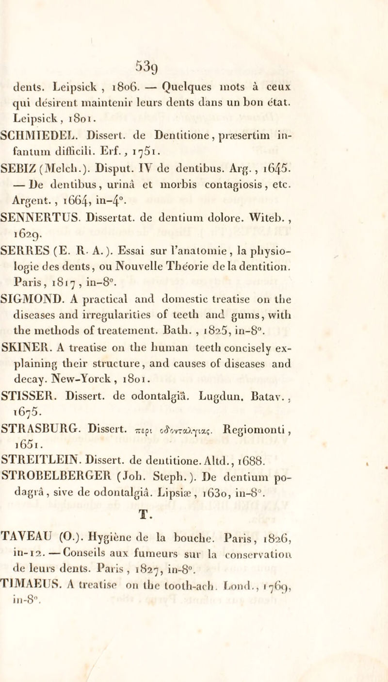 dents. Leipsick , 1806. — Quelques mots à ceux qui désirent, maintenir leurs dents dans un bon état. Leipsick, 1801. SCHMIEDEL. Disserl. de Dentitione, præsertim in- fantum difliciîi. Erf., 1 ^51. SEBIZ (Melcb.). Disput. IV de dentibus. Arg., i645. — De dentibus, urina et morbis contagiosis, etc. Argent. , 1664, in-4°. SENNERTUS. Dissertât, de dentium dolore. Witeb. , 162g. SERRES (E. R- A.). Essai sur l’anatomie , la physio¬ logie des dents, ou Nouvelle Théorie de la dentition. Paris, 1817, in-8°. SIGMOND. A practical and domestic treatise on the diseases and irregularities of teeth and gums,with the metliods of treateinent. Bath. , 1825, in-8°. SRINER. A treatise on the liuman teeth concisely ex- plaining their structure, and causes of diseases and decay. New-Yorck, 1801. STISSER. Dissert, de odontalgiâ. Lugdun. Batav. . 1675. STRASBURG. Dissert. mpi c^ovraX-yiaç. Regiomonti , 1651. STREITLEIN. Dissert, de dentitione. Altd., 1688. STROBELBERGER (Joli. Steph.). De dentium po- dagrà, sive de odontalgiâ. Lipstæ, i63o, in-8°. T. TAYEAU (O.). Hygiène de la bouche. Paris, 1826, in-12.—Conseils aux fumeurs sur la conservation de leurs dents. Paris , 1827, in-8°. T1MAEUS. A treatise on the looth-aeh. Lond., 176g, in-8°.
