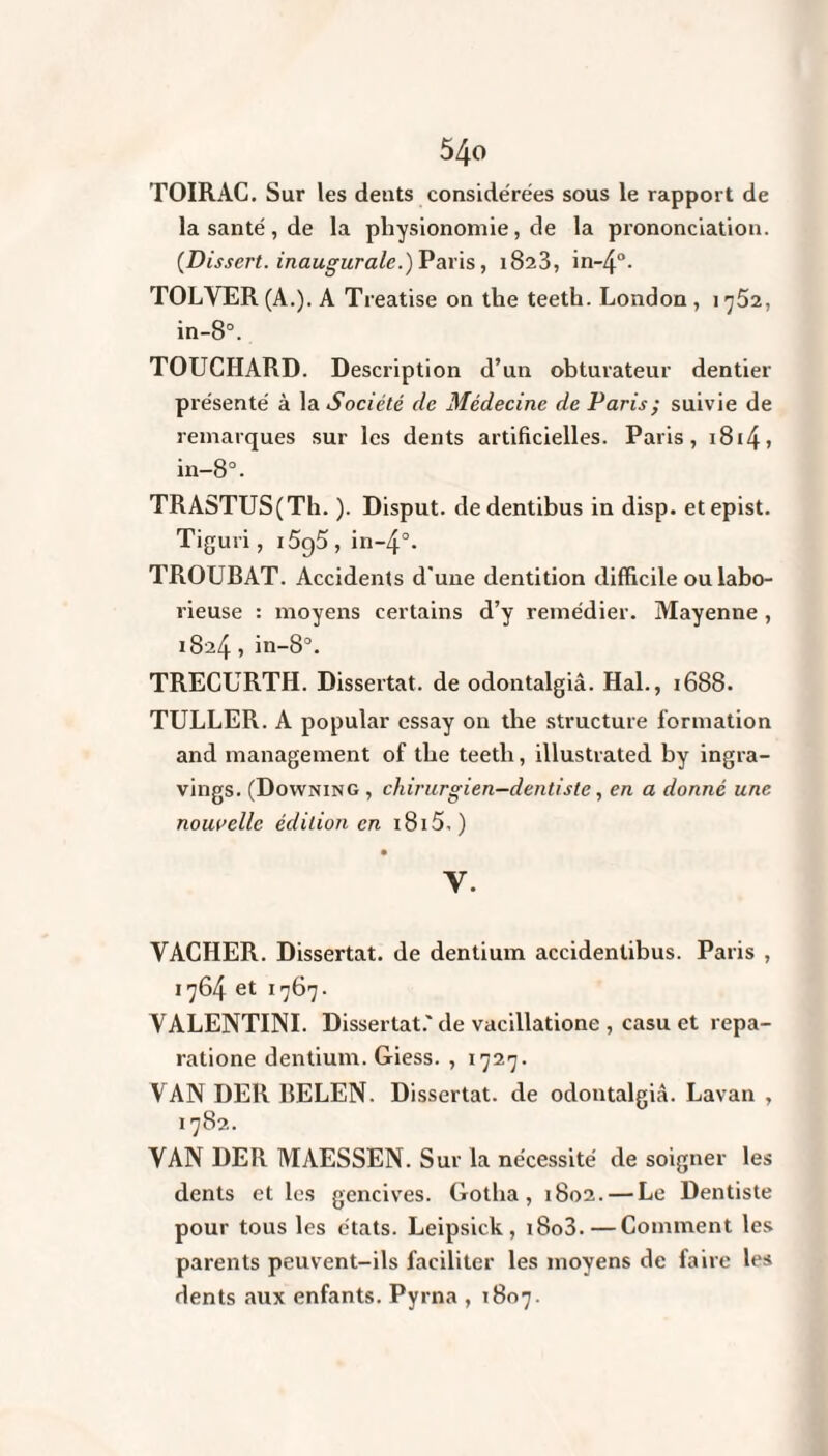 TOIRAC. Sur les dents considérées sous le rapport de la santé, de la physionomie, de la prononciation. {Dissert, inaugurale.) Paris, 1823, in-4°- TOLVER (A.). A Treatise on the teeth. London, 1 752, in-8°. TOUGHARD. Description d’un obturateur dentier présenté à la Société de Médecine de Paris; suivie de remarques sur les dents artificielles. Paris, 1814> in-8°. TRASTUS(Th. ). Disput. dedentibus in disp, etepist. Tiguri, i5g5, in~4°. TROUBAT. Accidents d'une dentition difficile ou labo¬ rieuse : moyens certains d’y remédier. Mayenne , 1824 , in-8°. TRECURTH. Dissertât, de odontalgiâ. Hal., 1688. TULLER. A popular essay on the structure formation and management of the teetli, illustrated by ingra- vings. (Downing , chirurgien-dentiste, en a donné une nouvelle édition en i8i5. ) V. VACHER. Dissertât, de dentium accidentibus. Paris , 1764 et 1767. VALENTINI. Dissertât.'de vacillatione , casu et repa- ratione dentium. Giess. , 1727. VAN DER BELEN. Dissertât, de odontalgiâ. Lavan , 1782. VAN DER MAESSEN. Sur la nécessité de soigner les dents et les gencives. Gotha, 1802. — Le Dentiste pour tous les états. Leipsick , x8o3. — Comment les parents peuvent-ils faciliter les moyens de faire les dents aux enfants. Pyrna , 1807.