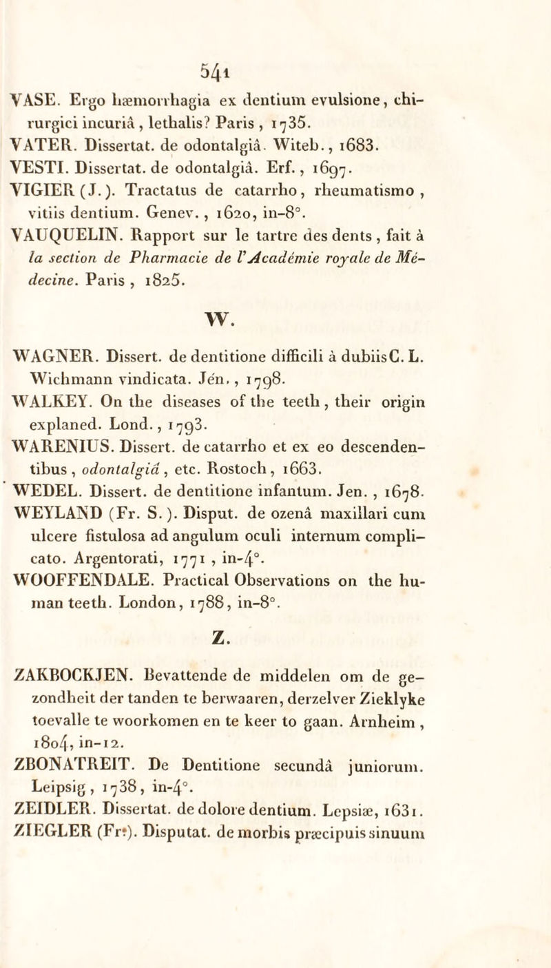 VASE. Ergo hæmonhagia ex dentium evulsione, chi- rurgici incuriâ, letkalis? Paris , 1735. VATER. Dissertât, de odontalgiâ. Witeb., i683. VESTE Dissertat.de odontalgiâ. Erf., 1697. VIGIER(J.). Tractatus de catarrho, rheumatismo , vitiis dentium. Genev. , 1620, in-8°. VAUQUELIN. Rapport sur le tartre des dents , fait à la section de Pharmacie de VAcadémie royale de Mé¬ decine. Paris , 1825. w. WAGNER. Dissert, de dentitione difficili à dubiisC. L. Wicbmann vindicata. Jén., 1798. WALKEY. On tbe diseases of tbe teetb, their origin explaned. Lond., 1793. WARENIES. Dissert, de catarrho et ex eo descenden- tibus , odontalgiâ , etc. Rostoch , i663. WEDEL. Dissert, de dentitione infantum. Jen. , 1678. WEYLAND (Fr. S. ). Disput. de ozenâ maxillari cum ulcéré fistulosa ad angulum oculi internum compli- cato. Argentorati, 1771 , in-4°- WOOFFENDALE. Practical Observations on the bu- man teetb. London, 1788, in-8°. Z. ZAKBOCKJEN. Revattende de middelen om de ge— zondheit der tanden te berwaaren, derzelver Zieklyke toevalle te woorkomen en te keer to gaan. Arnlieim , i8o4îin-12. ZBONATRE1T. De Dentitione secundâ juniorum. Leipsig , 1738, in-4°. ZE1DLER. Dissertât, de dolore dentium. Lepsiæ, 1631. ZIEGLER (Frî). Disputât, demorbis præcipuissinuum