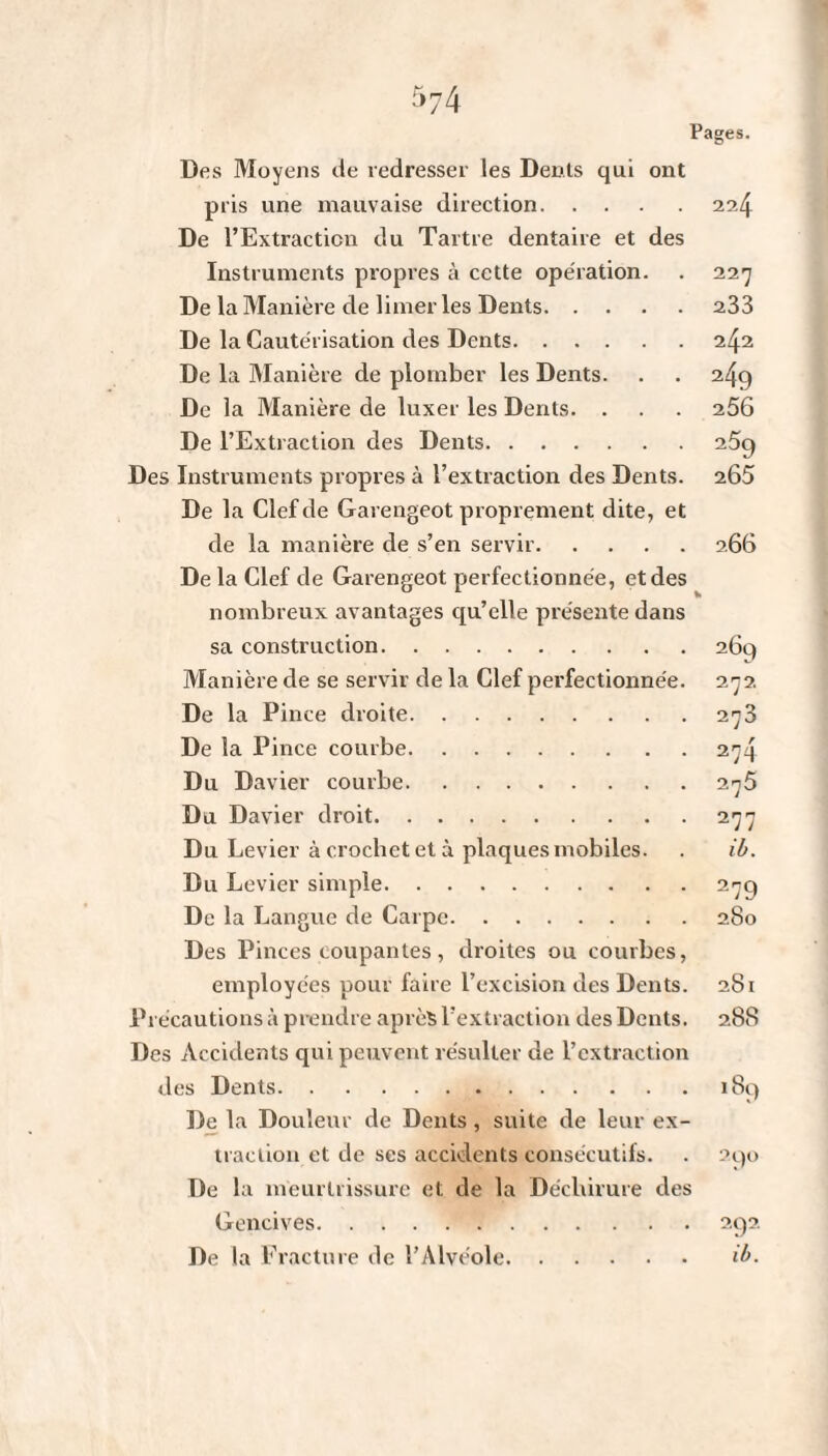 Des Moyens de redresser les Denis qui ont pris une mauvaise direction. De l’Extraction du Tartre dentaire et des Instruments propres à cette opération. De la Manière de limer les Dents. . . De la Cautérisation des Dents. . . . De la Manière de plomber les Dents. De la Manière de luxer les Dents. . De l’Extraction des Dents. Des Instruments propres à l’extraction des Dents. De la Clef de Garengeot proprement dite, et de la manière de s’en servir. De la Clef de Garengeot perfectionnée, et des nombreux avantages qu’elle présente dans sa construction. Manière de se servir de la Clef perfectionnée. De la Pince droite. De la Pince courbe. Du Davier courbe. Du Davier droit. Du Levier à crochet et à plaques mobiles. Du Levier simple. De la Langue de Carpe. Des Pinces coupantes, droites ou courbes, employées pour faire l’excision des Dents. Précautions à prendre après l’extraction des Dents. Des Accidents qui peuvent résulter de l’extraction des Dents. De la Douleur de Dents, suite de leur ex¬ traction et de ses accidents consécutifs. De la meurtrissure et de la Déchirure des Gencives. De la Fracture de l’Alvéole. 224 227 233 242 249 256 259 265 266 269 272 273 274 275 277 ib. 279 280 281 288 189 290 292 ib.