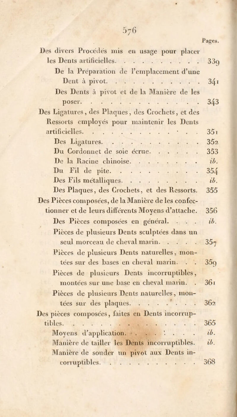 5 76 Pages. Des divers Procédés mis en usage pour placer les Dents artificielles.33g De la Préparation de l’emplacement d’une Dent à pivot.341 Des Dents à pivot et de la Manière de les poser.343 Des Ligatures, des Plaques, des Crochets, et des Ressorts employés pour maintenir les Dents artificielles.• . 351 Des Ligatures.352 Du Cordonnet de soie écrue.353 De la Racine chinoise. ib. Du Fil de pite.354 Des Fils métalliques. ib. Des Plaques, des Crochets, et des Ressorts. 355 Des Pièces composées, de la Manière de les confec¬ tionner et de leurs différents Moyens d’attache. 356 Des Pièces composées en général. ... ib. Pièces de plusieurs Dents sculptées dans un seul morceau de cheval marin.357 Pièces de plusieurs Dents naturelles, mon¬ tées sur des hases en cheval marin. . . 35g Pièces de plusieurs Dents incorruptibles, montées sur une hase en cheval marin. . 361 Pièces de plusieurs Dents naturelles, mon¬ tées sur des plaques. 36a Des pièces composées, faites en Dents incorrup¬ tibles.365 Moyens d’application. ib. Manière de tailler les Dents incorruptibles. ib. Manière île souder un pivot aux Dents in¬ corruptibles.368